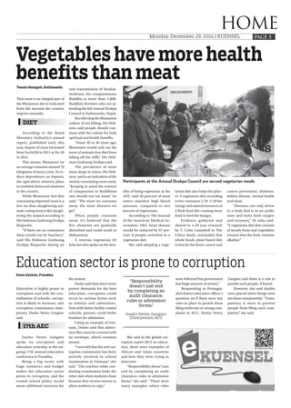 HOME
PAGE 5Monday, December 29, 2014 | KUENSEL
Dawa Gyelmo, Punakha
 
Education is highly prone to
corruption and with the cen-
tralisation of schools; corrup-
tion is likely to increase, anti
corruption commission chair-
person, Dasho Neten Zangmo
said.
Dasho Neten Zangmo
spoke on corruption and
education yesterday at the on-
going 17th annual education
conference in Punakha.
Being a big sector with
huge resources and budget
makes the education sector
prone to corruption, and the
central school policy would
mean additional resources for
the system.
Dasho said that since every
parent demands for the best
education, corruption could
occur in various forms such
as tuitions and admissions.
Now with better facility central
schools, parents could bribe
teachers for admission.
Citing an example of Viet-
nam, Dasho said that admis-
sion files must be covered with
an envelope, which contains
money. 
“I was told that the anti cor-
ruption commission has been
actively involved in school
examination in Vietnam,” she
said. “The teachers while con-
ducting examination looks the
other side when students cheat
because they receive money to
allow students to copy.”
She said in the global cor-
ruption report 2013 on educa-
tion, there were examples of
African and Asian countries
and how they were trying to
intervene.
“Responsibility doesn’t just
end by completing an audit
clearance, rules or admission
forms,” she said. “There were
many examples, where rules
Education sector is prone to corruption
17th AEC
were followed but government
lost huge amount of money.”
Responding to Pemagat-
shel district education officer’s
question on if there were any
rules in place to punish those
filing irrelevant or wrong com-
plaint to ACC, Dasho Neten
Zangmo said there is a rule to
punish such people, if found.
However, she said doubts
were placed when things were
not done transparently. “Trans-
parency is must to prevent
people from filing such com-
plaints,” she said.
“Responsibility
doesn’t just end
by completing an
audit clearance,
rules or admission
forms,”
Dasho Neten Zangmo
Chairperson ACC
Tenzin Namgyel, Kathmandu
 
That meat is an integral part of
the Bhutanese diet is indicated
from the amount the country
imports annually.
According to the Royal
Monetary Authority’s annual
report, published early this
year, import of meat increased
from Nu 642M in 2011 to Nu 1B
in 2012.  
This means, Bhutanese on
an average consume around 70
kilograms of meat a year. To re-
duce dependence on imports,
the agriculture ministry plans
to establish farms and abattoirs
in the country.
While Bhutanese feel that
consuming imported meat is a
less sin than slaughtering ani-
mals, eating meat is like slaugh-
tering the animal according to
His Holiness Gyalwang Drukpa
Rinpoche.
“If there are no consumers
there would not be butchers,”
said His Holiness Gyalwang
Drukpa Rinpoche during an
oral transmission of Awalok-
iteshvara, the compassionate
Buddha to more than 1,000,
Buddhist devotees who are at-
tending the 6th Annual Drukpa
Council in Kathmandu, Nepal.
Recollecting the Bhutanese
culture of not killing, His Holi-
ness said people should con-
tinue with the culture for both
spiritual and health benefits.
“Some 30 to 40 years ago,
Bhutanese would only eat the
meat of animals that died from
falling off the cliffs,” His Holi-
ness Gyalwang Drukpa said.
The prevalence of more
meat shops in towns, His Holi-
ness, said is an indication of the
society consuming more meat.
“Keeping in mind the essence
of compassion in Buddhism
one should not eat meat,” he
said. “The more we consume
meat, the more diseases we
get.”
When people consume
meat, it’s believed that the
five elements are gradually
disturbed and could result in
disharmony.
A veteran vegetarian Dr
Julia Jus who spoke on the ben-
efits of being vegetarian at the
ADC said 26 percent of meat
eaters manifest high blood
pressure, compared to two
percent of vegetarians.
According to The Journal
of the American Medical As-
sociation, 1961, heart disease
would be reduced by 97 per-
cent if people switched to a
vegetarian diet.
She said adopting a vege-
tarian diet also helps the plan-
et. A vegetarian diet according
to her consumes 1/10 -1/20 the
energy and natural resources of
a flesh food diet creating more
food to feed the hungry.
Evidence gathered and
shared in a 20 year research
by T. Colin Campbell in The
China Study concluded that
whole foods, plant based diet
is best for the heart, cancer and
cancer prevention, diabetes,
kidney disease, mental health
and more.
“Diseases can only thrive
in a body that is in an acidic
state and lacks both oxygen
and enzymes,” Dr Julia said.
“A vegetarian diet that consists
of mostly fruits and vegetables
ensures that the body remains
alkaline.”
 
Vegetables have more health
benefits than meat
DIET
Participants at the Annual Drukpa Council are served vegetarian meals
 