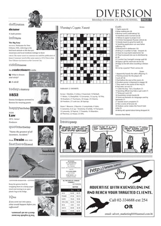 daffynition
ecotip
riddlemeree
todayinhistory
quotefortheday
happybirthday
featheredfriend
1Q4u
infobyte
beaupeep
FEBRUARY 27 ANSWERS
Monday’s Cryptic Xword
DIVERSIONMonday, December 29, 2014 | KUENSEL PAGE 7
Across 1 Marbles, 5 Cellars, 9 Swarmed, 10 Netball,
11 Notes, 12 Sheepfold, 13 Cervantes, 15 Lay-by, 16 Title,
18 Assailant, 21 Purchases, 24 Usage, 25 Cheerio,
26 Freedom, 27 Look out, 28 Sayings.
Down 1 Masonic, 2 Reactor, 3 Lampshade, 4 Sides,
5 Canoeists, 6 Lit up, 7 Anatomy, 8 Solidly, 14 Transport,
15 Leisurely, 16 Topical, 17 Torpedo, 19 Abandon,
20 Thermos, 22 Harpo, 23 Sifts.
CLUES Across
1 Fights waste (6)
4 Keep making jam (8)
9 Reverse some undertaking? (6)
10 Interferes and is turned out (8)
12 Refuse to agree to project (5,3)
13 A three-horsepower Russian vehicle (6)
15 Dandy heard to grind his teeth (4)
16 Soothing application can save father
suffering (10)
19 Reckoned it’s deliberate (10)
20 Bring in a number to help - sharpish (4)
23 Does he issue bank statements? (6)
25 They’re pressed into use to distribute by
air (8)
27 Crumbs! See Svengali’s strange spell (8)
28 Equip a girl for naval war service (6)
29 Edge to the left when travelling in Britain
(4,4)
30 Cut by a quarter? That’s serious (6)
Down
1 Apparently boards the wife’s offspring (7)
2 Training session for the players (9)
3 Lock oil? (6)
5 Fled before the start of the storm (4)
6 Drunken purser is disposed to stagger (8)
7 They meet in the centre of the ring (5)
8 Trap seen, ran out (7)
11 Collar the boy - he’s a hoodlum (7)
14 Sporting official may help us get a job (7)
17 Tying up in port (9)
18 Guarantees certain bonds (8)
19 Some are fantastic at a language used by
Spaniards (7)
21 Seaside resort complaint (7)
22 Run a series of lectures (6)
24 Andean carrier makes the French hold
strike (5)
26 Being old, agreed about being dropped (4)
Solution Next Week
dictator
A male potato
The Big Easy
MEANING Nickname for New
Orleans, USA, referring to the
laid back attitude to life that jazz
musicians and local residents indulge in there
ORIGIN The name wasn’t in common use until the publication of
James Conaways’ novel of the same name in 1970. Prior to that
New Orleans was known as the Crescent City.
the confectionery riddle
q: What is brown
and sticky?
a: A stick!
1852
Emma Snodgrass arrested in
Boston for wearing pants.
JUDE
Law
1972- Actor/
Producer
“Name the greatest of all
inventors. Accident.”
Mark Twain1835-1910
Black-throated
Sunbird
(Aethopyga saturata)
Go Green
leftovers makeover - lettuce
Keep the greens fresh by
wrapping them in a damp paper
towel and storing in an open
plastic bag in the fridge.
Its natural habitats are subtropical
or tropical moist lowland and montane forests
If you went out into space,
what would happen before you
suffocated?
You'dexplodebecause
there'snoairpressure.
KUENSEL
TO ADVERTISE
call 326191 or
fax 326638;
email: advertisement@kuensel.
com.bt
TO SUBSCRIBE
call 327463
FOR NEWS call
324684/322483
NU. PER UNITS OF FOREIGN
CURRENCY
as of yesterday
NOTES
Buy Sell
US $ 62.65 64.70
POUND 97.45 100.15
EURO 76.40 78.50
YEN (100) 52.05 53.50
HK $ 8.05 8.30
AUS $ 50.90 52.30
SING $ 47.40 48.75
Courtesy BNB
 