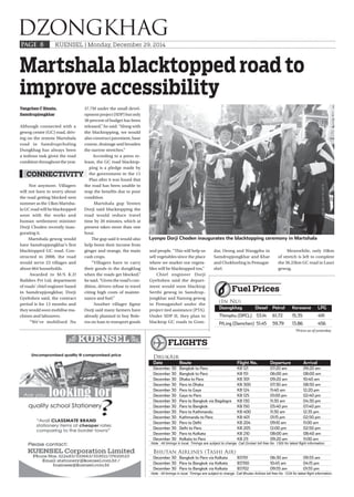 KUENSEL | Monday, December 29, 2014
DZONGKHAG
PAGE 8
Yangchen C Rinzin,
Samdrupjongkhar
Although connected with a
gewog centre (GC) road, driv-
ing on the remote Martshala
road in Samdrupcholing
Dungkhag has always been
a tedious task given the road
condition throughout the year.
Not anymore. Villagers
will not have to worry about
the road getting blocked next
summer as the 13km Martsha-
la GC road will be blacktopped
soon with the works and
human settlement minister
Dorji Choden recently inau-
gurating it.
Martshala gewog would
have Samdrupjongkhar’s first
blacktopped GC road. Con-
structed in 2008, the road
would serve 23 villages and
about 664 households.
Awarded to M/S K.D
Builders Pvt Ltd, department
of roads’ chief engineer based
in Samdrupjongkhar, Dorji
Gyeltshen said, the contract
period is for 13 months and
they would soon mobilise ma-
chines and labourers.
“We’ve mobilised Nu
37.7M under the small devel-
opment project (SDP) but only
30 percent of budget has been
released,” he said. “Along with
the blacktopping, we would
also construct pavement, base
course, drainage and broaden
the narrow stretches.”
According to a press re-
lease, the GC road blacktop-
ping is a pledge made by
the government in the 11
Plan after it was found that
the road has been unable to
reap the benefits due to poor
condition.
Martshala gup Yenten
Dorji said blacktopping the
road would reduce travel
time by 20 minutes, which at
present takes more than one
hour.
The gup said it would also
help boost their income from
ginger and orange, the main
cash crops.
“Villagers have to carry
their goods to the dungkhag
when the roads get blocked,”
he said. “Given the road’s con-
dition, drivers refuse to travel
citing high costs of mainte-
nance and fuel.”
Another villager Jigme
Dorji said many farmers have
already planned to buy Bole-
ros on loan to transport goods
Martshala blacktopped road to
improve accessibility
Lyonpo Dorji Choden inaugurates the blacktopping ceremony in Martshala
CONNECTIVITY
and people. “This will help us
sell vegetables since the place
where we market our vegeta-
bles will be blacktopped too.”
Chief engineer Dorji
Gyeltshen said the depart-
ment would soon blacktop
Serthi gewog in Samdrup-
jongkhar and Nanong gewog
in Pemagatshel under the
project tied assistance (PTA).
Under SDP II, they plan to
blacktop GC roads in Gom-
dar, Orong and Wangphu in
Samdrupjongkhar and Khar
and Chokhorling in Pemagat-
shel.
Meanwhile, only 10km
of stretch is left to complete
the 36.25km GC road in Lauri
gewog.
*Prices as of yesterday
(In Nu)
Dzongkhag Diesel Petrol Kerosene LPG
Thimphu (DPCL) 53.14 61.72 15.35 491
P/Ling (Damchen) 51.45 59.79 13.86 456
Fuel Prices
Note : All timings in local. Timings are subject to change. Call Drukair toll free No. 1300 for latest flight information.
DrukAir
Date Route Flight No. Departure Arrival
December 30 Bangkok to Paro KB 121 07:20 am 09:20 am
December 30 Bangkok to Paro KB 151 06:00 am 08:00 am
December 30 Dhaka to Paro KB 301 09:20 am 10:40 am
December 30 Paro to Dhaka KB 300 07:30 am 08:50 am
December 30 Paro to Gaya KB 124 11:40 am 12:20 pm
December 30 Gaya to Paro KB 125 01:00 pm 02:40 pm
December 30 Paro to Bangkok via Bagdogra KB 130 11:30 am 04:30 pm
December 30 Paro to Bangkok KB 150 03:40 pm 07:40 pm
December 30 Paro to Kathmandu KB 400 11:30 am 12:35 pm
December 30 Kathmandu to Paro KB 401 01:15 pm 02:50 pm
December 30 Paro to Delhi KB 204 09:10 am 11:00 am
December 30 Delhi to Paro KB 205 12:00 pm 02:50 pm
December 30 Paro to Kolkata KB 210 08:00 am 08:40 am
December 30 Kolkata to Paro KB 211 09:20 am 11:00 am
Bhutan Airlines (Tashi Air)
December 30 Bangkok to Paro via Kolkata B3701 06:30 am 09:55 am
December 30 Paro to Bangkok via Kolkata B3700 10:45 am 04:15 pm
December 30 Paro to Bangkok via Kolkata B3702 09:55 am 01:55 pm
Note : All timings in local. Timings are subject to change. Call Bhutan Airlines toll free No. 1234 for latest flight information.
FLIGHTS
 