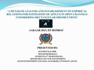 “A DETAILED ANALYSIS AND ESTABLISHMENT OF EMPIRICAL
RELATIONS FOR ESTIMATION OF AFFLUX IN OPEN CHANNELS
CONSIDERING RECTANGULAR OBSTRUCTIONS”
AAKAAR 2013, IIT BOMBAY
PRESENTED BY:
KULDEEP KAUSHIK
RITUKESH BHARALI
STUDENTS, 6TH SEMESTER, B.E,
DEPARTMENT OF CIVIL ENGINEERING
ASSAM ENGINEERING COLLEGE, JALUKBARI, GUWAHATI, ASSAM
 