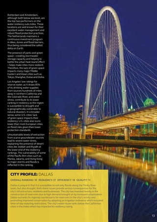 Rotterdam and Amsterdam,
although both below sea level, are
the top two performers on the
water resiliency sub-index. These
locations are well known for their
excellent water management and
robust flood protection practices.
The Netherlands maintains a
continuous investment program
in dikes, dunes and flood barriers,
thus being considered the safest
delta on Earth.
The presence of parks and green
space – creating stormwater
storage capacity and helping to
battle the urban heat island effect
– helps make cities more resilient.
Therefore, the lack of green space
impacts many major Middle
Eastern and Asian cities such as
Tokyo, Shanghai, Dubai and Doha.
Los Angeles’ low ratings for
reserve water, as it draws 85%
of its drinking water supplies
from sources hundreds of miles
away in northern California and
the Colorado River, and water
stress, contribute to its lower
ranking in resiliency as the region
is susceptible to drought and
is geographically vulnerable to
natural disasters. In a broader
sense, some U.S. cities’ lack
of green space impacts their
resiliency. U.S. cities also score
lower than most European cities
on flood risks given their lower
protection standards.
Unsustainable levels of extraction
from scarce groundwater sources
lead to severe water stress,
explaining the presence of desert
cities like Jeddah and Riyadh at
the lower end of the resiliency
rankings. The vulnerability of some
of the Pacific Rim cities such as
Manila, Jakarta, and Hong Kong
to major storms and floods is
reflected in the ranking.
CITY PROFILE: DALLAS
OVERALL RANKING: 18 RESILIENCY: 37 EFFICIENCY: 18 QUALITY: 11
Dallas is unique in that it is susceptible to not only floods along the Trinity River
basin, but also drought. Both these issues provide serious consequences for the
city’s infrastructure, residents and businesses. The city has invested heavily in the
construction of reservoirs due to high demand brought on by increased urbanization.
Dallas outranks its regional counterparts for reservoirs in the city’s vicinity and
promoting improved conservation by adopting an irrigation ordinance which included
time-of-day watering restrictions. The city’s water reuse ranks below the Californian
cities in the Index which has impacted its resiliency rating.
13
 