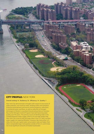 CITY PROFILE: NEW YORK
Overall ranking: 14 Resiliency: 32 Efficiency: 14 Quality: 7
New York City demonstrates strengths with respect to low levels of
water pollution, non-revenue water, drinking water and sanitation.
Extensive pretreatment and source control programs, reductions
in combined sewer overflows, as well as reduction of nitrogen
discharges to Western Long Island Sound and portions of Jamaica
Bay via the Nitrogen Control Program have led improving water
quality over the years. The primary source of drinking water is the
Catskill/Delaware water supply, which is of such high quality that
New York City is one of only five large cities in the U.S. with a surface
water supply not requiring filtration. However, like many other U.S.
cities, the City’s per capita water consumption rates are higher than
other comparable large metropolises outside of the U.S. and it does
not reuse significant amounts of treated wastewater.
14
 