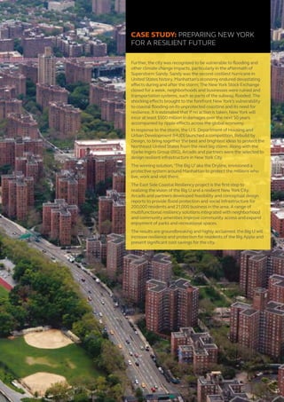CASE STUDY: PREPARING NEW YORK
FOR A RESILIENT FUTURE
Further, the city was recognized to be vulnerable to flooding and
other climate change impacts, particularly in the aftermath of
Superstorm Sandy. Sandy was the second costliest hurricane in
United States history. Manhattan’s economy endured devastating
effects during and after the storm; The New York Stock Exchange
closed for a week, neighborhoods and businesses were ruined and
transportation systems, such as parts of the subway, flooded. The
shocking effects brought to the forefront New York’s vulnerability
to coastal flooding on its unprotected coastline and its need for
resilience. It is estimated that if no action is taken, New York will
incur at least $500 million in damages over the next 50 years
accompanied by ripple effects across the global economy.
In response to the storm, the U.S. Department of Housing and
Urban Development (HUD) launched a competition, Rebuild by
Design, to bring together the best and brightest ideas to protect the
Northeast United States from the next big storm. Along with the
Bjarke Ingels Group (BIG), Arcadis and partners were the selected to
design resilient infrastructure in New York City.
The winning solution, ‘The Big U’ aka the Dryline, envisioned a
protective system around Manhattan to protect the millions who
live, work and visit there.
The East Side Coastal Resiliency project is the first step to
realizing the vision of the Big U and a resilient New York City.
Arcadis and partners developed feasibility and conceptual design
reports to provide flood protection and social infrastructure for
200,000 residents and 21,000 business in the area. A range of
multifunctional resiliency solutions integrated with neighborhood
and community amenities improve community access and expand
enjoyment of parks and recreational spaces.
The results are groundbreaking and highly acclaimed: the Big U will
increase resilience and protection for residents of the Big Apple and
present significant cost savings for the city.
15
 