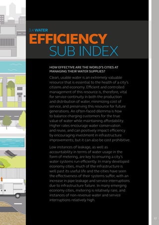 HOW EFFECTIVE ARE THE WORLD’S CITIES AT
MANAGING THEIR WATER SUPPLIES?
Clean, usable water is an extremely valuable
resource that is essential to the health of a city’s
citizens and economy. Efficient and controlled
management of this resource is, therefore, vital
for service continuity in both the production
and distribution of water, minimizing cost of
service, and preserving this resource for future
generations. An often-faced dilemma is how
to balance charging customers for the true
value of water while maintaining affordability.
Higher rates encourage water conservation
and reuse, and can positively impact efficiency
by encouraging investment in infrastructure
improvements; but it can also be cost prohibitive.
Low instances of leakage, as well as
accountability in terms of water usage in the
form of metering, are key to ensuring a city’s
water systems run efficiently. In many developed
economy cities, much of the infrastructure is
well past its useful life and the cities have seen
the effectiveness of their systems suffer, with an
increase in pipe leakage and service interruptions
due to infrastructure failure. In many emerging
economy cities, metering is relatively rare, and
instances of non-revenue water and service
interruptions relatively high.
3.4 WATER
EFFICIENCY
	 SUB INDEX
17
 