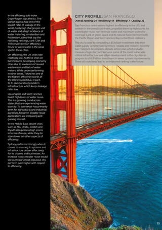 In the efficiency sub-Index
Copenhagen tops the list. The
Danish capital has one of the
lowest rates of leakage in the
world, fairly high charges per unit
of water and a high incidence of
water metering. Amsterdam and
Rotterdam, cities that top the
resiliency rankings, rank 12th and
15th respectively in efficiency.
Reuse of wastewater is the weak
spot in these cities.
On efficiency, the UK cities rate
relatively low. All three cities sit
behind some developing economy
cities due to low levels of reused
wastewater and lack of water
meters. While underperforming
in other areas, Tokyo has one of
the highest efficiency scores of
the cities studied due, in part,
to its comparatively modern
infrastructure which keeps leakage
rates low.
Los Angeles and San Francisco
boast high levels of water reuse.
This is a growing trend across
states that are experiencing water
scarcity. To date reuse has primarily
been for agricultural and industrial
purposes, however, potable reuse
applications are increasing and
gaining interest.
In the Middle East, desert cities
such as Abu Dhabi, Jeddah and
Riyadh also possess high scores
in terms of reuse, while they do
score lower on other aspects of
efficiency.
Sydney performs strongly when it
comes to ensuring its systems and
infrastructure deliver effectively
for its citizens and businesses. An
increase in wastewater reuse would
see Australia’s most populous city
perform even higher with respect
to efficiency.
CITY PROFILE: SAN FRANCISCO
Overall ranking: 24 Resiliency: 44 Efficiency: 7 Quality: 23
San Francisco ranks second highest in efficiency in the U.S. and
seventh in the overall sub-Index, propelled there by high scores for
wastewater reuse, non-revenue water and maximum scores for
coverage. Lack of green space and its natural flood risk from both
the Pacific Ocean and San Francisco Bay curtail flood resiliency.
The city is close to completing a $5 billion investment into their
water supply system making it more reliable and resilient. Recently
San Francisco developed a climate action plan which includes
measures to protect and enhance some of the most vulnerable
critical infrastructure and urban development in the city. Also in
progress is a $6.9 billion investment in sewer system improvements.
These all could help lead to an improved ranking in the future.
19
 