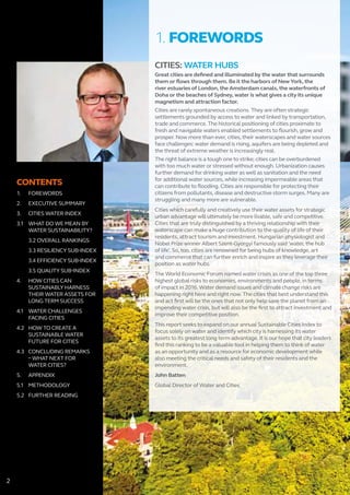 CONTENTS
1.	FOREWORDS
2.	 EXECUTIVE SUMMARY
3.	 CITIES WATER INDEX
3.1	 WHAT DO WE MEAN BY 		
	 WATER SUSTAINABILITY?
	 3.2 OVERALL RANKINGS
	 3.3 RESILIENCY SUB-INDEX
	 3.4 EFFICIENCY SUB-INDEX
	 3.5 QUALITY SUB-INDEX
4. 	 HOW CITIES CAN 			
	 SUSTAINABLY HARNESS 		
	 THEIR WATER ASSETS FOR 		
	 LONG TERM SUCCESS
4.1	 WATER CHALLENGES 		
	 FACING CITIES
4.2	 HOW TO CREATE A 			
	 SUSTAINABLE WATER 		
	 FUTURE FOR CITIES
4.3	 CONCLUDING REMARKS 		
	 – WHAT NEXT FOR
	 WATER CITIES?
5.	APPENDIX
5.1	METHODOLOGY
5.2	 FURTHER READING
CITIES: WATER HUBS
Great cities are defined and illuminated by the water that surrounds
them or flows through them. Be it the harbors of New York, the
river estuaries of London, the Amsterdam canals, the waterfronts of
Doha or the beaches of Sydney, water is what gives a city its unique
magnetism and attraction factor.
Cities are rarely spontaneous creations. They are often strategic
settlements grounded by access to water and linked by transportation,
trade and commerce. The historical positioning of cities proximate to
fresh and navigable waters enabled settlements to flourish, grow and
prosper. Now more than ever, cities, their waterscapes and water sources
face challenges: water demand is rising, aquifers are being depleted and
the threat of extreme weather is increasingly real.
The right balance is a tough one to strike; cities can be overburdened
with too much water or stressed without enough. Urbanization causes
further demand for drinking water as well as sanitation and the need
for additional water sources, while increasing impermeable areas that
can contribute to flooding. Cities are responsible for protecting their
citizens from pollutants, disease and destructive storm surges. Many are
struggling and many more are vulnerable.
Cities which carefully and creatively use their water assets for strategic
urban advantage will ultimately be more livable, safe and competitive.
Cities that are truly distinguished by a thriving relationship with their
waterscape can make a huge contribution to the quality of life of their
residents, attract tourism and investment. Hungarian physiologist and
Nobel Prize winner Albert Szent-Gyorgyi famously said ‘water, the hub
of life’. So, too, cities are renowned for being hubs of knowledge, art
and commerce that can further enrich and inspire as they leverage their
position as water hubs.
The World Economic Forum named water crises as one of the top three
highest global risks to economies, environments and people, in terms
of impact in 2016. Water demand issues and climate change risks are
happening right here and right now. The cities that best understand this
and act first will be the ones that not only help save the planet from an
impending water crisis, but will also be the first to attract investment and
improve their competitive position.
This report seeks to expand on our annual Sustainable Cities Index to
focus solely on water and identify which city is harnessing its water
assets to its greatest long term advantage. It is our hope that city leaders
find this ranking to be a valuable tool in helping them to think of water
as an opportunity and as a resource for economic development while
also meeting the critical needs and safety of their residents and the
environment.
John Batten
Global Director of Water and Cities
1. FOREWORDS
2
 