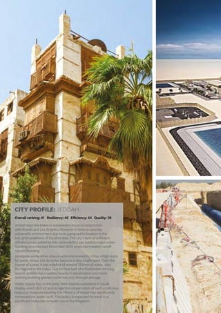 CITY PROFILE: JEDDAH
Overall ranking: 41 Resiliency: 46 Efficiency: 44 Quality: 28
Jeddah tops the Index in wastewater reuse in conjunction
with Riyadh and Los Angeles. However it faces a naturally
vulnerable environment due to its geographic location in the
hot, arid conditions of Saudi Arabia. The city’s lack of sufficient
infrastructure, added to this vulnerability, can lead to major urban
flooding as evidenced December 2015 when stormwater runoff
caused flooding.
Alongside some other cities in arid environments, it has a high score
for water stress, but its water balance is also challenged. Over the
course of a year, it has a deficit of around 150mm of water, also
the highest in the Index. Due to their lack of a freshwater drinking
source, Jeddah has invested heavily in desalination and more
recently building greater water security through storage.
Water supply has, in the past, been heavily subsidized in Saudi
Arabia, which did not encourage the conservation of such a precious
resource. However recently the Ministry of Water has significantly
increased the water tariff. This policy is expected to result in a
significant reduction in water use in the Kingdom.
20
 