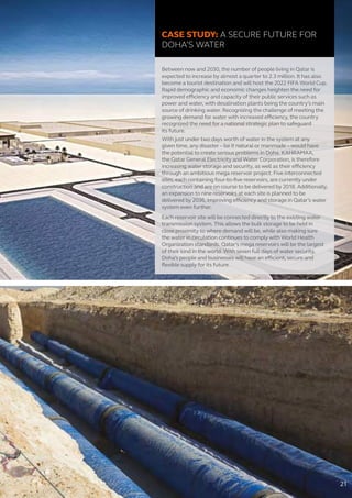 CASE STUDY: A SECURE FUTURE FOR
DOHA’S WATER
Between now and 2030, the number of people living in Qatar is
expected to increase by almost a quarter to 2.3 million. It has also
become a tourist destination and will host the 2022 FIFA World Cup.
Rapid demographic and economic changes heighten the need for
improved efficiency and capacity of their public services such as
power and water, with desalination plants being the country’s main
source of drinking water. Recognizing the challenge of meeting the
growing demand for water with increased efficiency, the country
recognized the need for a national strategic plan to safeguard
its future.
With just under two days worth of water in the system at any
given time, any disaster – be it natural or manmade – would have
the potential to create serious problems in Doha. KAHRAMAA,
the Qatar General Electricity and Water Corporation, is therefore
increasing water storage and security, as well as their efficiency
through an ambitious mega reservoir project. Five interconnected
sites, each containing four-to-five reservoirs, are currently under
construction and are on course to be delivered by 2018. Additionally,
an expansion to nine reservoirs at each site is planned to be
delivered by 2036, improving efficiency and storage in Qatar’s water
system even further.
Each reservoir site will be connected directly to the existing water
transmission system. This allows the bulk storage to be held in
close proximity to where demand will be, while also making sure
the water in circulation continues to comply with World Health
Organization standards. Qatar’s mega reservoirs will be the largest
of their kind in the world. With seven full days of water security,
Doha’s people and businesses will have an efficient, secure and
flexible supply for its future.
21
 