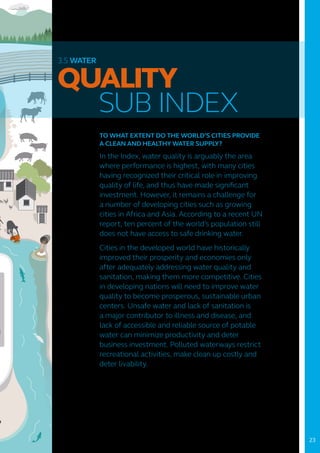 3.5 WATER
QUALITY
	 SUB INDEX
TO WHAT EXTENT DO THE WORLD’S CITIES PROVIDE
A CLEAN AND HEALTHY WATER SUPPLY?
In the Index, water quality is arguably the area
where performance is highest, with many cities
having recognized their critical role in improving
quality of life, and thus have made significant
investment. However, it remains a challenge for
a number of developing cities such as growing
cities in Africa and Asia. According to a recent UN
report, ten percent of the world’s population still
does not have access to safe drinking water.
Cities in the developed world have historically
improved their prosperity and economies only
after adequately addressing water quality and
sanitation, making them more competitive. Cities
in developing nations will need to improve water
quality to become prosperous, sustainable urban
centers. Unsafe water and lack of sanitation is
a major contributor to illness and disease, and
lack of accessible and reliable source of potable
water can minimize productivity and deter
business investment. Polluted waterways restrict
recreational activities, make clean up costly and
deter livability.
23
 