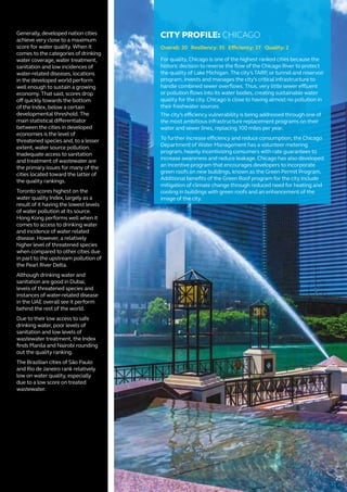 Generally, developed nation cities
achieve very close to a maximum
score for water quality. When it
comes to the categories of drinking
water coverage, water treatment,
sanitation and low incidences of
water-related diseases, locations
in the developed world perform
well enough to sustain a growing
economy. That said, scores drop
off quickly towards the bottom
of the Index, below a certain
developmental threshold. The
main statistical differentiator
between the cities in developed
economies is the level of
threatened species and, to a lesser
extent, water source pollution.
Inadequate access to sanitation
and treatment of wastewater are
the primary issues for many of the
cities located toward the latter of
the quality rankings.
Toronto scores highest on the
water quality Index, largely as a
result of it having the lowest levels
of water pollution at its source.
Hong Kong performs well when it
comes to access to drinking water
and incidence of water related
disease. However, a relatively
higher level of threatened species
when compared to other cities due
in part to the upstream pollution of
the Pearl River Delta.
Although drinking water and
sanitation are good in Dubai,
levels of threatened species and
instances of water-related disease
in the UAE overall see it perform
behind the rest of the world.
Due to their low access to safe
drinking water, poor levels of
sanitation and low levels of
wastewater treatment, the Index
finds Manila and Nairobi rounding
out the quality ranking.
The Brazilian cities of São Paulo
and Rio de Janeiro rank relatively
low on water quality, especially
due to a low score on treated
wastewater.
CITY PROFILE: CHICAGO
Overall: 20 Resiliency: 35 Efficiency: 27 Quality: 2
For quality, Chicago is one of the highest ranked cities because the
historic decision to reverse the flow of the Chicago River to protect
the quality of Lake Michigan. The city’s TARP, or tunnel and reservoir
program, invests and manages the city’s critical infrastructure to
handle combined sewer overflows. Thus, very little sewer effluent
or pollution flows into its water bodies, creating sustainable water
quality for the city. Chicago is close to having almost no pollution in
their freshwater sources.
The city’s efficiency vulnerability is being addressed through one of
the most ambitious infrastructure replacement programs on their
water and sewer lines, replacing 100 miles per year.
To further increase efficiency and reduce consumption, the Chicago
Department of Water Management has a volunteer metering
program, heavily incentivizing consumers with rate guarantees to
increase awareness and reduce leakage. Chicago has also developed
an incentive program that encourages developers to incorporate
green roofs on new buildings, known as the Green Permit Program.
Additional benefits of the Green Roof program for the city include
mitigation of climate change through reduced need for heating and
cooling in buildings with green roofs and an enhancement of the
image of the city.
25
 