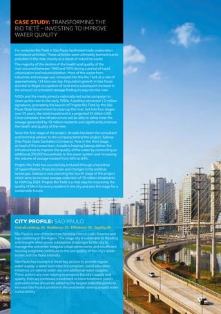 CASE STUDY: TRANSFORMING THE
RIO TIETÊ – INVESTING TO IMPROVE
WATER QUALITY
For centuries Rio Tietê in São Paulo facilitated trade, exploration
and leisure activities. These activities were ultimately banned due to
pollution in the river, mostly as a result of industrial waste.
The majority of the decline of the health and quality of the
river occurred between 1940 and 1970 during a period of rapid
urbanization and industrialization. Most of the waste from
industries and sewage was conveyed into the Rio Tietê at a rate of
approximately 134 tons per day. Population growth in São Paulo
also led to illegal occupation of land and a subsequent increase in
the amount of untreated sewage finding its way into the river.
NGOs and the media joined a nationally-led social campaign to
clean up the river in the early 1990s. A petition attracted 1.2 million
signatures, prompting the launch of Projeto Rio Tietê by the São
Paulo State Government to clean up the river. Set into four stages
over 25 years, the total investment is a projected $5 billion USD.
Once complete, the infrastructure will be able to safely treat the
sewage generated by 19 million residents and significantly improve
the health and quality of the river.
Since the first stage of the project, Arcadis has been the consultant
and technical advisor to the company behind the project, Sabesp
(São Paulo State Sanitation Company). Now in the third stage,
as head of the consortium, Arcadis is helping Sabesp deliver the
infrastructure to improve the quality of the water by connecting an
additional 200,000 households to the sewer system and increasing
the volume of sewage treated from 66% to 84%.
Projeto Rio Tietê has successfully endured through a backdrop
of hyperinflation, financial crises and changes in the political
landscape. Sabesp is now planning the fourth stage of the project
which aims to increase sewage collection of 19 million inhabitants
to 100% by 2024. Projeto Rio Tietê is a vital step for improving the
quality of life in for every resident in the city and sets the stage for a
sustainable future.
CITY PROFILE: SÃO PAULO
Overall ranking: 34 Resiliency: 20 Efficiency: 36 Quality:38
São Paulo is one of the best performing cities in Latin America and
tops resiliency in the region. This mega city is vulnerable to flooding
and drought which poses substantial challenges to the city to
manage the extremes. Irregular urban settlements and insufficient
housing programs contribute to the low quality of the city’s water
bodies and the flood intensity.
São Paulo has invested in three key actions to provide regular
water supply: a water loss reduction program, social education
initiatives on rational water use and additional water supplies.
These actions are now helping to progress the city’s supply and
quality. Even so, continued investment in more treatment plants
and water reuse should be added as the largest potential points to
increase São Paulo´s position in the worldwide ranking around water
sustainability.
26
 