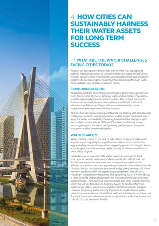 4. HOW CITIES CAN
SUSTAINABLY HARNESS
THEIR WATER ASSETS
FOR LONG TERM
SUCCESS
4.1 WHAT ARE THE WATER CHALLENGES
FACING CITIES TODAY?
All cities are facing water challenges they are not fully equipped to
address. From urbanization to climate change and aging infrastructure
to water security, cities must identify and prioritize short and long term
initiatives to sustain or garner a competitive advantage through water.
The key challenges faced are explored below.
RAPID URBANIZATION
All citizens want the same thing; a livelihood, a place to live, protection
from disaster and, of course, drinking water and sanitation. Population
growth can overwhelm water infrastructure. This, in turn, can result
in increased demand, service interruptions, insufficient treatment,
infrastructure failure, and high costs associated with the repair,
replacement and expansion of infrastructure.
African cities like Johannesburg and Nairobi are dealing with considerable
challenges related to rapid urbanization and its impact on almost every
aspect of water sustainability. Growing Asian cities like Shanghai, with
just 2 million inhabitants in 1920 and 23 million inhabitants today,
are struggling with the impacts of growing population on the water
ecosystem and its threatened species.
WATER SCARCITY
Water scarcity relates to the lack of safe and/or easily accessible water
supplies impacting a city’s competitiveness. Water scarcity is further
aggravated by climate change often triggering persistent drought. Water
is a driving factor for businesses, while scarcity of this resource limits a
city’s ability to grow.
Limited access to clean and safe water resources can lead to food
shortages, economic slowdown and even political conflicts that can
further exacerbate the economic and competitive position of the
affected city. Water scarcity is a growing problem in cities with vulnerable
climates, limited natural water resources and growing demand. All these
elements are featured in the rapidly expanding desert city of Doha,
resulting in limited water resources. The upcoming 2022 FIFA World Cup
is likely to add to Doha’s challenges with mass tourism likely to increase
water demand. The California water crisis has also been widely reported,
which has led to cities, like Los Angeles, having to double efforts on
water conservation, water reuse, and diversification of water supplies.
However, increasing water scarcity threatens to lead to higher water
rates, increased incidences of wildfires and land subsidence, an impact on
flora and fauna, and adverse impacts on agriculture and other businesses
critical to a city’s economic health.
27
 