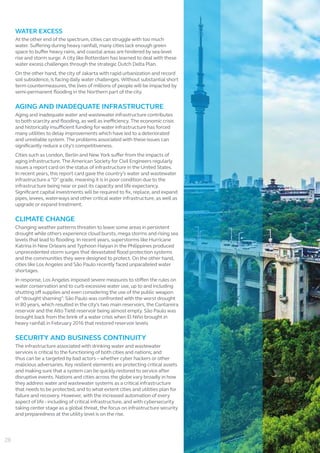 WATER EXCESS
At the other end of the spectrum, cities can struggle with too much
water. Suffering during heavy rainfall, many cities lack enough green
space to buffer heavy rains, and coastal areas are hindered by sea-level
rise and storm surge. A city like Rotterdam has learned to deal with these
water excess challenges through the strategic Dutch Delta Plan.
On the other hand, the city of Jakarta with rapid urbanization and record
soil subsidence, is facing daily water challenges. Without substantial short
term countermeasures, the lives of millions of people will be impacted by
semi-permanent flooding in the Northern part of the city.
AGING AND INADEQUATE INFRASTRUCTURE
Aging and inadequate water and wastewater infrastructure contributes
to both scarcity and flooding, as well as inefficiency. The economic crisis
and historically insufficient funding for water infrastructure has forced
many utilities to delay improvements which have led to a deteriorated
and unreliable system. The problems associated with these issues can
significantly reduce a city’s competitiveness.
Cities such as London, Berlin and New York suffer from the impacts of
aging infrastructure. The American Society for Civil Engineers regularly
issues a report card on the status of infrastructure in the United States.
In recent years, this report card gave the country’s water and wastewater
infrastructure a “D” grade, meaning it is in poor condition due to the
infrastructure being near or past its capacity and life expectancy.
Significant capital investments will be required to fix, replace, and expand
pipes, levees, waterways and other critical water infrastructure, as well as
upgrade or expand treatment.
CLIMATE CHANGE
Changing weather patterns threaten to leave some areas in persistent
drought while others experience cloud bursts, mega storms and rising sea
levels that lead to flooding. In recent years, superstorms like Hurricane
Katrina in New Orleans and Typhoon Haiyan in the Philippines produced
unprecedented storm surges that devastated flood protection systems
and the communities they were designed to protect. On the other hand,
cities like Los Angeles and São Paulo recently faced unparalleled water
shortages.
In response, Los Angeles imposed severe measures to stiffen the rules on
water conservation and to curb excessive water use, up to and including
shutting off supplies and even considering the use of the public weapon
of “drought shaming”. São Paulo was confronted with the worst drought
in 80 years, which resulted in the city's two main reservoirs, the Cantareira
reservoir and the Alto Tietê reservoir being almost empty. São Paulo was
brought back from the brink of a water crisis when El Niño brought in
heavy rainfall in February 2016 that restored reservoir levels
SECURITY AND BUSINESS CONTINUITY
The infrastructure associated with drinking water and wastewater
services is critical to the functioning of both cities and nations; and
thus can be a targeted by bad actors – whether cyber hackers or other
malicious adversaries. Key resilient elements are protecting critical assets
and making sure that a system can be quickly restored to service after
disruptive events. Nations and cities across the globe vary broadly in how
they address water and wastewater systems as a critical infrastructure
that needs to be protected, and to what extent cities and utilities plan for
failure and recovery. However, with the increased automation of every
aspect of life - including of critical infrastructure, and with cybersecurity
taking center stage as a global threat, the focus on infrastructure security
and preparedness at the utility level is on the rise.
28
 