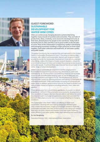 GUEST FOREWORD
SUSTAINABLE
DEVELOPMENT FOR
WATER WISE CITIES
Cities are continuously changing dynamic systems that bring
together many strands of societies and economies. They are hubs of
productivity, ideas, creativity, socio-economic development and, at
their best, desired places for people to live and thrive. Today half of
humanity lives in cities and this is set to grow to 80% in the decades
to come. Most of the urbanization is happening rapidly in developing
and emerging economies resulting in major pressures on fresh water
supplies, used water collection and treatment, air and water quality
and public health.
The global community has recognized this and captured it in the United
Nation’s Sustainable Development Goal 11 focusing on making cities
inclusive, safe, resilient and sustainable. Agreed upon by governments
around the world, this Sustainable Development Goal aims to, amongst
other things, reduce the impact of (water related) disasters, reduce the
environmental impact of cities and increase the universal access to green
and public spaces. To achieve these objectives we have to put water at the
center stage of urban development.
Water’s role in sustainable development is further emphasized in
Sustainable Development Goal 6: Ensuring safe access to water and
sanitation for all. The focus here is on achieving universal and equitable
access to safe and affordable drinking water as well as adequate and
equitable sanitation and hygiene for all. This simultaneously aims to
improve water quality by reducing pollution and halving current levels of
untreated wastewater, while substantially increasing recycling and safe
water reuse. In addition, governments have set the target to protect and
restore water-related ecosystems including wetlands, rivers, lakes and
aquifers.
These global goals form an ambitious agenda for city leaders to deliver
progress on - without it the sustainable socio-economic development of
cities is unlikely to happen. No two cities are alike or will follow the same
development path. Exchange of experiences, know-how and expertise
between cities plays a crucial role in learning and adapting to changing
conditions.
The Sustainable Cities Water Index is an offering to foster such
cooperation. Working with and making comparison between peer-
cities creates the awareness, insight and foresight needed to build the
sustainable and water wise cities of the future. It is by using such metrics
that cities can show citizens and investors how their water resiliency,
water efficiency and water quality makes them attractive and world class.
Dr. Ger Bergkamp
Executive Director, IWA – International Water Association
3
 