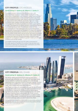 CITY PROFILE: LOS ANGELES
Overall ranking: 27 Resiliency: 48 Efficiency: 2 Quality: 21
Los Angeles comes in second in the efficiency Index, with
only Copenhagen topping it. It joins Jeddah and Riyadh as top
performers in wastewater reuse. However, various features of the
city’s natural environment create sustainability challenges. It has
suffered incidents of all five major natural water-related disasters,
as well as its fair share of floods. Chronically high water stress
and distant water supplies (over 85% imported from over 100
miles away) strain its ability to provide a consistent supply against
drought. The propensity for seismic scenarios could prevent the city
from receiving enough water for prolonged periods of time.
LA is responding to their challenges in the short and long term,
starting with the gubernatorial-mandated 25% water use reduction
and earthquake preparedness initiatives as well as the adoption of
the One Water LA plan which will set the bar for a more sustainable
and resilient way to manage the City’s future water needs through
a collaborative approach yielding sustainable, long term water
supplies for Los Angeles in addition to greater resiliency to drought
conditions and climate change.
Los Angeles receives the top score for water reuse based on
the large capacity of facilities in its vicinity. It has also been very
successful in reducing non-revenue water, and boasts one of the
most successful conservation programs.
CITY PROFILE: ABU DHABI
Overall ranking: 38 Resiliency: 33 Efficiency: 39 Quality: 43
Abu Dhabi, ranking second among its regional peers, is in a
geographically vulnerable water situation with high water stress.
Like its neighbors, it obtains the majority of its water through
desalination due to the lack of natural freshwater sources. This lack
of naturally sustainable water resources is reflected in the reserve
water, water balance and water stress indicators.
Abu Dhabi works towards sustainability through the use of treated
sewerage effluent for landscaping. The rapid urbanization brought
to the forefront the need for efficiency and to make progress
against its natural risk Abu Dhabi is investing heavily in its capital
program. In terms of non-revenue water, Abu Dhabi comes in
second in region. ADSSC has a vision to achieve excellence in the
provision of high quality, cost effective, safe and environmentally
compliant sewerage systems in the Emirate of Abu Dhabi.
*Some data points for Abu Dhabi and Dubai are only available for the UAE on a country-level basis versus
city specific data. Therefore, the wider country data is applied to Abu Dhabi in a broader interpretation,
potentially having adverse effects on Abu Dhabi and Dubai’s overall rankings, particularly in the water
quality sub-Index’s indicator of water-related disease.
30
 