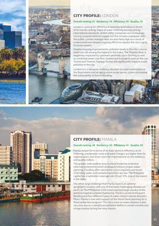 CITY PROFILE: LONDON
Overall ranking: 21 Resiliency: 14 Efficiency: 34 Quality: 26
London’s ranking for efficiency is relatively anomalous in terms
of its overall ranking. Rates of water metering are very low by
international standards. British utility companies are increasingly
moving towards metered supply, but this remains unpopular with
the public. London leakage rates are also fairly high as a result of
underinvestment despite ongoing efforts to replace the city’s aging
Victorian sewers.
Despite ongoing improvements, pollution levels in the city’s source
water are still among the highest in the Index. The Thames River is
negatively impacted by upstream pesticide use in farming as well
as combined sewer overflow. Investment in projects such as the Lee
Tunnel and Thames Tideway Tunnel will significantly improve water
pollution in the city.
London is in a dynamic resiliency situation as rapid urbanization in
the flood plains and an aging storm surge barrier system increasing
the vulnerability to future flooding.
CITY PROFILE: MANILA
Overall ranking: 48 Resiliency: 50 Efficiency: 41 Quality: 50
Manila outperforms some of its Asian peers in efficiency as its
metering, wastewater reuse and water charges are higher than its
regional peers, but it has room for improvement on the resiliency
and quality indices.
The greater metropolitan area is characterized by extensive
informal settlements which developed without proper urban
planning. Flooding after rainstorms occurs regularly and levels
of drinking water and sanitation provision are low. The Philippine
capital has a sanitation coverage rate of just 12%, one of the lowest
in the Index.
The other large challenge that Manila faces is an adverse
geographic location with one of the most challenging climates on
earth, as The Philippines is the most-exposed large country in the
world to tropical cyclones (typhoons). Manila is prone to frequent
flooding and four different types of water-related natural disasters.
Metro Manila is now with support of the World Bank planning for a
flood protection program. The city’s score on water balance is also
very low, due to a sizeable precipitation deficit in certain months and
a huge surplus during the rainy season.
31
 