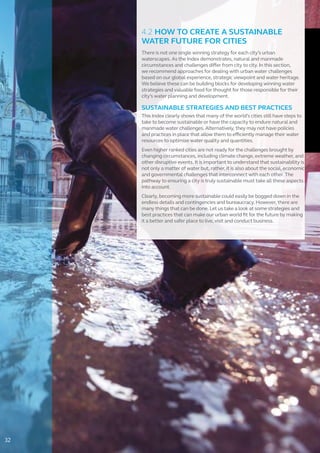 4.2 HOW TO CREATE A SUSTAINABLE
WATER FUTURE FOR CITIES
There is not one single winning strategy for each city’s urban
waterscapes. As the Index demonstrates, natural and manmade
circumstances and challenges differ from city to city. In this section,
we recommend approaches for dealing with urban water challenges
based on our global experience, strategic viewpoint and water heritage.
We believe these can be building blocks for developing winning water
strategies and valuable food for thought for those responsible for their
city’s water planning and development.
SUSTAINABLE STRATEGIES AND BEST PRACTICES
This Index clearly shows that many of the world’s cities still have steps to
take to become sustainable or have the capacity to endure natural and
manmade water challenges. Alternatively, they may not have policies
and practices in place that allow them to efficiently manage their water
resources to optimize water quality and quantities.
Even higher ranked cities are not ready for the challenges brought by
changing circumstances, including climate change, extreme weather, and
other disruptive events. It is important to understand that sustainability is
not only a matter of water but, rather, it is also about the social, economic
and governmental challenges that interconnect with each other. The
pathway to ensuring a city is truly sustainable must take all these aspects
into account.
Clearly, becoming more sustainable could easily be bogged down in the
endless details and contingencies and bureaucracy. However, there are
many things that can be done. Let us take a look at some strategies and
best practices that can make our urban world fit for the future by making
it a better and safer place to live, visit and conduct business.
32
 