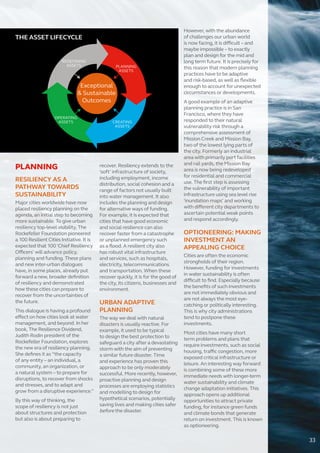 PLANNING
RESILIENCY AS A
PATHWAY TOWARDS
SUSTAINABILITY
Major cities worldwide have now
placed resiliency planning on the
agenda, an initial step to becoming
more sustainable. To give urban
resiliency top-level visibility, The
Rockefeller Foundation pioneered
a 100 Resilient Cities Initiative. It is
expected that 100 ‘Chief Resiliency
Officers’ will advance policy,
planning and funding. These plans
and new inter-urban dialogues
have, in some places, already put
forward a new, broader definition
of resiliency and demonstrated
how these cities can prepare to
recover from the uncertainties of
the future.
This dialogue is having a profound
effect on how cities look at water
management, and beyond. In her
book, The Resilience Dividend,
Judith Rodin president of the
Rockefeller Foundation, explores
the new era of resiliency planning.
She defines it as “the capacity
of any entity – an individual, a
community, an organization, or
a natural system – to prepare for
disruptions, to recover from shocks
and stresses, and to adapt and
grow from a disruptive experience.”
By this way of thinking, the
scope of resiliency is not just
about structures and protection
but also is about preparing to
recover. Resiliency extends to the
‘soft’ infrastructure of society,
including employment, income
distribution, social cohesion and a
range of factors not usually built
into water management. It also
includes the planning and design
for alternative ways of funding.
For example, it is expected that
cities that have good economic
and social resilience can also
recover faster from a catastrophe
or unplanned emergency such
as a flood. A resilient city also
has robust vital infrastructure
and services, such as hospitals,
electricity, telecommunications
and transportation. When these
recover quickly, it is for the good of
the city, its citizens, businesses and
environment.
URBAN ADAPTIVE
PLANNING
The way we deal with natural
disasters is usually reactive. For
example, it used to be typical
to design the best protection to
safeguard a city after a devastating
storm with the aim of preventing
a similar future disaster. Time
and experience has proven this
approach to be only moderately
successful. More recently, however,
proactive planning and design
processes are employing statistics
and modelling to design for
hypothetical scenarios, potentially
saving lives and making cities safer
before the disaster.
However, with the abundance
of challenges our urban world
is now facing, it is difficult – and
maybe impossible – to exactly
plan and design for the mid and
long term future. It is precisely for
this reason that modern planning
practices have to be adaptive
and risk-based, as well as flexible
enough to account for unexpected
circumstances or developments.
A good example of an adaptive
planning practice is in San
Francisco, where they have
responded to their natural
vulnerability risk through a
comprehensive assessment of
Mission Creek and Mission Bay,
two of the lowest lying parts of
the city. Formerly an industrial
area with primarily port facilities
and rail yards, the Mission Bay
area is now being redeveloped
for residential and commercial
use. The first step is assessing
the vulnerability of important
infrastructure using sea level rise
‘inundation maps’ and working
with different city departments to
ascertain potential weak points
and respond accordingly.
OPTIONEERING: MAKING
INVESTMENT AN
APPEALING CHOICE
Cities are often the economic
strongholds of their region.
However, funding for investments
in water sustainability is often
difficult to find. Especially because
the benefits of such investments
are not immediately obvious and
are not always the most eye-
catching or politically interesting.
This is why city administrations
tend to postpone these
investments.
Most cities have many short
term problems and plans that
require investments, such as social
housing, traffic congestion, more
exposed critical infrastructure or
leisure. An interesting way forward
is combining some of these more
immediate needs with longer-term
water sustainability and climate
change adaptation initiatives. This
approach opens up additional
opportunities to attract private
funding, for instance green funds
and climate bonds that generate
return on investment. This is known
as optioneering.
THE ASSET LIFECYCLE
33
 