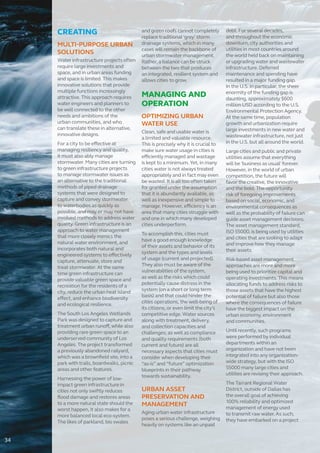 CREATING
MULTI-PURPOSE URBAN
SOLUTIONS
Water infrastructure projects often
require large investments and
space, and in urban areas funding
and space is limited. This makes
innovative solutions that provide
multiple functions increasingly
attractive. This approach requires
water engineers and planners to
be well connected to the other
needs and ambitions of the
urban communities, and who
can translate these in alternative,
innovative designs.
For a city to be effective at
managing resiliency and quality,
it must also ably manage
stormwater. Many cities are turning
to green infrastructure projects
to manage stormwater issues as
an alternative to the traditional
methods of piped drainage
systems that were designed to
capture and convey stormwater
to waterbodies as quickly as
possible, and may or may not have
involved methods to address water
quality. Green infrastructure is an
approach to water management
that more closely mimics the
natural water environment, and
incorporates both natural and
engineered systems to effectively
capture, attenuate, store and
treat stormwater. At the same
time green infrastructure can
provide valuable green space and
recreation for the residents of a
city, reduce the urban heat island
effect, and enhance biodiversity
and ecological resilience.
The South Los Angeles Wetlands
Park was designed to capture and
treatment urban runoff, while also
providing rare green space to an
underserved community of Los
Angeles. The project transformed
a previously abandoned railyard,
which was a brownfield site, into a
park with trails, boardwalks, picnic
areas and other features.
Harnessing the power of low-
impact green infrastructure in
cities not only swiftly reduces
flood damage and restores areas
to a more natural state should the
worst happen, it also makes for a
more balanced local eco-system.
The likes of parkland, bio swales
and green roofs cannot completely
replace traditional ‘grey’ storm
drainage systems, which in many
cases will remain the backbone of
urban stormwater management.
Rather, a balance can be struck
between the two that produces
an integrated, resilient system and
allows cities to grow.
MANAGING AND
OPERATION
OPTIMIZING URBAN
WATER USE
Clean, safe and usable water is
a limited and valuable resource.
This is precisely why it is crucial to
make sure water usage in cities is
efficiently managed and wastage
is kept to a minimum. Yet, in many
cities water is not always treated
appropriately and in fact may even
be wasted. It is all too often taken
for granted under the assumption
that it is abundantly available, as
well as inexpensive and simple to
manage. However, efficiency is an
area that many cities struggle with
and one in which many developed
cities underperform.
To accomplish this, cities must
have a good enough knowledge
of their assets and behavior of its
system and the types and levels
of usage (current and projected).
They also must be aware of the
vulnerabilities of the system,
as well as the risks which could
potentially cause distress in the
system (on a short or long term
basis) and that could hinder the
cities operations, the well-being of
its citizens, or even limit the city’s
competitive edge. Water sources
along with treatment, delivery,
and collection capacities and
challenges; as well as compliance
and quality requirements (both
current and future) are all
necessary aspects that cities must
consider when developing their
“as-is” and “future” optimization
blueprints in their pathway
towards sustainability.
URBAN ASSET
PRESERVATION AND
MANAGEMENT
Aging urban water infrastructure
poses a serious challenge, weighing
heavily on systems like an unpaid
debt. For several decades,
and throughout the economic
downturn, city authorities and
utilities in most countries around
the world held back on maintaining
or upgrading water and wastewater
infrastructure. Deferred
maintenance and spending have
resulted in a major funding gap.
In the U.S. in particular, the sheer
enormity of the funding gap is
daunting, approximately $600
million USD according to the U.S.
Environmental Protection Agency.
At the same time, population
growth and urbanization require
large investments in new water and
wastewater infrastructure, not just
in the U.S. but all around the world.
Large cities and public and private
utilities assume that everything
will be 'business as usual' forever.
However, in the world of urban
competition, the future will
favor the creative, the innovative
and the bold. The opportunity
risk of foregoing improvements
based on social, economic, and
environmental consequences as
well as the probability of failure can
guide asset management decisions.
The asset management standard,
ISO 55000, is being used by utilities
and cities that are looking to adapt
and improve how they manage
their assets.
Risk-based asset management
approaches are more and more
being used to prioritize capital and
operating investments. This means
allocating funds to address risks to
those assets that have the highest
potential of failure but also those
where the consequences of failure
have the biggest impact on the
urban economy, environment
and communities.
Until recently, such programs
were performed by individual
departments within an
organization and have not been
integrated into any organization-
wide strategy, but with the ISO
55000 many large cities and
utilities are revising their approach.
The Tarrant Regional Water
District, outside of Dallas has
the overall goal of achieving
100% reliability and optimized
management of energy used
to transmit raw water. As such,
they have embarked on a project
34
 
