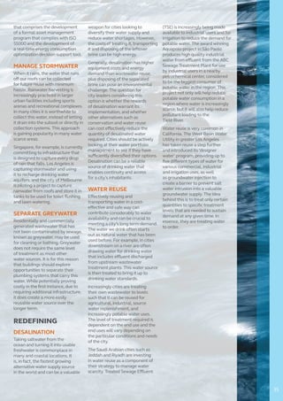 that comprises the development
of a formal asset management
program that complies with ISO
55000 and the development of
a real-time energy consumption
optimization decision support tool.
MANAGE STORMWATER
When it rains, the water that runs
off our roofs can be collected
for future reuse with minimum
hassle. Rainwater harvesting is
increasingly practiced in larger
urban facilities including sports
arenas and recreational complexes.
In many cities it is worthwhile to
collect this water, instead of letting
it drain into the subsoil or directly in
collection systems. This approach
is gaining popularity in many water
scarce areas.
Singapore, for example, is currently
committing to infrastructure that
is designed to capture every drop
of rain that falls. Los Angeles is
capturing stormwater and using
it to recharge drinking water
aquifers, and the city of Melbourne
is piloting a project to capture
rainwater from roofs and store it in
tanks to be used for toilet flushing
and lawn watering.
SEPARATE GREYWATER
Residentially and commercially
generated wastewater that has
not been contaminated by sewage,
known as greywater, may be used
for cleaning or bathing. Greywater
does not require the same level
of treatment as most other
water sources. It is for this reason
that buildings should explore
opportunities to separate their
plumbing systems that carry this
water. While potentially proving
costly in the first instance, due to
requiring additional infrastructure,
it does create a more easily
reusable water source over the
longer term.
REDEFINING
DESALINATION
Taking saltwater from the
ocean and turning it into usable
freshwater is commonplace in
many arid coastal locations. It
is, in fact, the fastest growing
alternative water supply source
in the world and can be a valuable
weapon for cities looking to
diversify their water supply and
reduce water shortages. However,
the costs of treating it, transporting
it and disposing of the leftover
brine can be high energy.
Generally, desalination has higher
equipment costs and energy
demand than wastewater reuse,
plus disposing of the separated
brine can pose an environmental
challenge. The question for
city leaders considering this
option is whether the rewards
of desalination warrant its
implementation, and whether
other alternatives such as
conservation and water reuse
can cost effectively reduce the
quantity of desalinated water
required. Cities should be actively
looking at their water portfolio
management to see if they have
sufficiently diversified their options.
Desalination can be a reliable
source of drinking water that
enables continuity and access
for a city’s inhabitants.
WATER REUSE
Effectively reusing and
transporting water in a cost-
effective and safe way can
contribute considerably to water
availability and can be crucial to
meeting a city’s long term demand.
The water we drink often starts
out as natural water that has been
used before. For example, in cities
downstream on a river are often
drawing water for drinking water
that includes effluent discharged
from upstream wastewater
treatment plants. This water source
is then treated to bring it up to
drinking water standards.
Increasingly cities are treating
their own wastewater to levels
such that it can be reused for
agricultural, industrial, source
water replenishment, and
increasingly potable water uses.
The level of treatment required is
dependent on the end use and the
end uses will vary depending on
the particular conditions and needs
of the city.
The Saudi Arabian cities such as
Jeddah and Riyadh are investing
in water reuse as a component of
their strategy to manage water
scarcity. Treated Sewage Effluent
(TSE) is increasingly being made
available to industrial users and for
irrigation to reduce the demand for
potable water. The award winning
Aquapolo project in São Paolo
produces high quality industrial
water from effluent from the ABC
Sewage Treatment Plant for use
by industrial users in a nearby
petrochemical center, considered
to be the biggest consumer of
potable water in the region. This
project not only will help reduce
potable water consumption in a
region where water is increasingly
scarce, but it will also help reduce
pollutant loading to the
Tietê River.
Water reuse is very common in
California. The West Basin Water
Utility in greater Los Angeles
has taken reuse a step further
and introduced its ‘designer
water’ program, providing up to
five different types of water for
various commercial, industrial
and irrigation uses, as well
as groundwater injection to
create a barrier to prevent salt
water intrusion into a valuable
groundwater supply. The idea
behind this is to treat only certain
quantities to specific treatment
levels that are needed to sustain
demand at any given time. In
essence, they are treating water
to order.
35
 