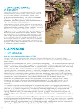4.3 CONCLUDING REMARKS –
WHERE NEXT?
Water is paramount to a city’s sustainability, but too often it is being
wasted, polluted and taken for granted, while its potential to disrupt
communities and businesses is not being taken seriously enough.
Yet people expect healthy access to it, safety from it and city leaders
should view it as an opportunity and a resource for economic
development. The Arcadis Sustainable Cities Water Index attempts to
inspire cities to compare, collaborate and learn.
To succeed in an increasingly complex world, the world’s cities need to
focus on the opportunities that a healthy natural aquatic and municipal
water system offers, and find answers to major challenges if they are to
thrive and remain competitive over the coming decades.
The good news is there are inspirational efforts currently in place in many
of our global cities to improve provision of water. At present, around
ninety percent of the world’s population has access to clean drinking
water. This does represent a significant improvement and means that
we have met the UN millennium development goal in 2010, five years
ahead of schedule. Clearly, the appetite is there to make things better,
we just need to prioritize greater investment and move faster from the
strategizing and goal setting into actions that improve the quality of life
for every urban resident on this planet.
5. APPENDIX
5.1 METHODOLOGY
AUTHORSHIP AND ACKNOWLEDGEMENTS
The research that has informed this report was produced by CEBR, an independent economics and business research
consultancy established in 1992. The views expressed herein are those of the authors only and are based upon independent
research by them.
In partnership and consultation with the Centre for Economics and Business Research (CEBR), Arcadis developed the Sustainable
Cities Water Index with the ultimate goal of being able to rank the sustainability of cities with respect to their water profile and
systems. The Index centers around three key sub-indices for water sustainability: resiliency, efficiency, and quality. In turn, these
sub-indices are made up of a series of indicators, such as flood risk, green space and pollution.
The research examines a representative sample of 50 cities from 31 countries across all continents of the world. The cities
included within this report were selected to provide an overview of the world’s urban environment, providing not only wide-
ranging geographical coverage, but also a variety of levels of economic development, expectations for future growth and an
assortment of water sustainability challenges. These cities also parallel Arcadis’ 2015 Sustainable Cities Index that explored the
three demands of People, Planet and Profit and provided an indicative ranking of 50 of the world's leading cities.
The indicators are weighted according to their relative importance to water sustainability and quality of life. A metric is
developed for each indicator and a robust, evidence-based score is subsequently derived to quantify each city’s overall
performance. The breakdown of the indices also reveals where cities are doing well and where there may be room for
improvement.
Each sub-Index is built using a number of indicators. The data behind these indicators are processed so that higher scores
represent more sustainable cities, and give the highest-ranked city in each indicator a score of 100%, while the lowest-ranked
city receives 0%, so that each city’s performance within each indicator is measured relative to each of the other 49 cities.
By averaging the indicators, a score for every city in each of the three sub-indices is derived. The three sub-indices are then
combined to deliver an overall score. Some indicators, such as sanitation, are deemed to have importance to multiple sub-
indices. The output is a percentage score: theoretically a city could attain 100% if it came top in every category, but in reality no
city does.
It is important to recognize that personal and scientific opinions on the interpretation of the relative importance of indicators
will differ. We have ranked the indicators according to our interpretation of the impact on the quality of life in cities: their people,
environmental challenges and their natural assets. We hope this Index serves as a catalyst for a conversation on how cities can
further plan around their water sustainability. Hence the Sustainable City Water Index provides an interesting starting point of
further analysis and debate. The table below provides the quality of life weighting rational.
36
 