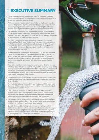 2. EXECUTIVE SUMMARY
•	 For centuries water has helped shape many of the world’s greatest
cities, be it as a source of drinking water, an access to trade routes or as
a means of protection against attack.
•	 Water remains a critical strategic issue today as city leaders seek to
balance the priorities of giving citizens and commerce access to clean
water, disposing of wastewater, while also protecting them from the
dangers of having too much through floods and extreme weather.
•	 The Arcadis Sustainable Cities Water Index assesses 50 global cities
by the stewardship of their water across issues impacting their water
resiliency, efficiency and quality to show which cities are best positioned
to harness water for their long term success.
•	 The report finds that European cities lead the way on the overall
sustainability of their water systems and management, holding seven
of the top ten places, with Rotterdam, Copenhagen and Amsterdam
taking the top three rankings. However the low placings of cities like
London (21st) and Rome (28th) show that additional investment is
needed elsewhere in Europe.
•	 In North America, Toronto (6th), Washington DC (13th) and New York
(14th) perform well overall. Los Angeles ranks second for efficiency,
while Chicago and Philadelphia rank second and third for quality.
Overall, American cities show their vulnerability to natural disasters
and extreme weather with seven U.S. cities in the bottom half for
resiliency.
•	 Asian cities trail their western counterparts by some distance overall,
with Singapore (22nd), Seoul (23rd), Tokyo (26th) and Hong Kong (30th)
the highest ranked in the middle order of the Index. Poor sanitation and
insufficient treatment of wastewater see many other Asia cities near
the bottom such as New Delhi (50th) and Mumbai (49th). Manila (48th)
ranks lowest for resiliency and quality.
•	 Dubai (32nd) is the highest ranked Middle Eastern city, but other cities
rank lower due to the many water management challenges in the hot,
desert climate.
•	 The Australian cities of Sydney (8th) and Melbourne (11th) score well
thanks to efficient water systems and investment in desalination that
creates better water conditions.
•	 Latin American cities feature in the bottom half of the Index too.
Buenos Aires (33rd) is the highest placed, but Rio de Janeiro (44th)
places near the bottom. New investment is needed to boost water
quality, particularly in wastewater treatment and sanitation.
•	 The African cities of Johannesburg (45th) and Nairobi (46th) perform
well when it comes to resiliency due to geographic advantage but are
held back by inefficiency and poorer water quality.
•	 Overall, cities need to make greater investment to improve their
resiliency to extreme weather events and unforeseen water shortages.
In order to achieve long term viability, city leaders need to pay close
attention to each area of water sustainability for it to be as much part
of shaping their city’s future as it was of its past.
4
 
