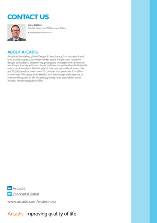 John Batten
Global Director of Water and Cities
E water@arcadis.com
CONTACT US
www.arcadis.com/waterindex
Arcadis
@ArcadisGlobal
ABOUT ARCADIS
Arcadis is the leading global Design & Consultancy firm for natural and
built assets. Applying our deep market sector insights and collective
design, consultancy, engineering, project and management services we
work in partnership with our clients to deliver exceptional and sustainable
outcomes throughout the lifecycle of their natural and built assets. We
are 27,000 people active in over 70 countries that generate €3.4 billion
in revenues. We support UN-Habitat with knowledge and expertise to
improve the quality of life in rapidly growing cities around the world.
Arcadis. Improving quality of life.
Arcadis. Improving quality of life
 