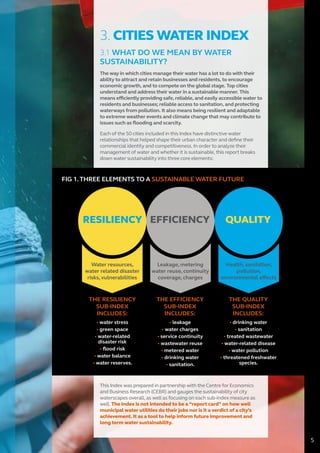 3. CITIES WATER INDEX
3.1 WHAT DO WE MEAN BY WATER
SUSTAINABILITY?
The way in which cities manage their water has a lot to do with their
ability to attract and retain businesses and residents, to encourage
economic growth, and to compete on the global stage. Top cities
understand and address their water in a sustainable manner. This
means efficiently providing safe, reliable, and easily accessible water to
residents and businesses; reliable access to sanitation, and protecting
waterways from pollution. It also means being resilient and adaptable
to extreme weather events and climate change that may contribute to
issues such as flooding and scarcity.
Each of the 50 cities included in this Index have distinctive water
relationships that helped shape their urban character and define their
commercial identity and competitiveness. In order to analyze their
management of water and whether it is sustainable, this report breaks
down water sustainability into three core elements:
RESILIENCY EFFICIENCY QUALITY
Water resources,
water related disaster
risks, vulnerabilities
Leakage, metering
water reuse, continuity
coverage, charges
Health, sanitation,
pollution,
environmental effects
THE RESILIENCY
SUB-INDEX
INCLUDES:
• water stress
• green space
• water-related
disaster risk
• ﬂood risk
• water balance
• water reserves.
THE EFFICIENCY
SUB-INDEX
INCLUDES:
• leakage
• water charges
• service continuity
• wastewater reuse
• metered water
• drinking water
• sanitation.
THE QUALITY
SUB-INDEX
INCLUDES:
• drinking water
• sanitation
• treated wastewater
• water-related disease
• water pollution
• threatened freshwater
species.
This Index was prepared in partnership with the Centre for Economics
and Business Research (CEBR) and gauges the sustainability of city
waterscapes overall, as well as focusing on each sub-index measure as
well. The Index is not intended to be a “report card” on how well
municipal water utilities do their jobs nor is it a verdict of a city’s
achievement. It as a tool to help inform future improvement and
long term water sustainability.
5
FIG 1.THREE ELEMENTS TO A SUSTAINABLE WATER FUTURE
 