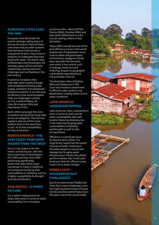 EUROPEAN CITIES LEAD
THE WAY
European cities dominate the
overall rankings, taking seven of
the top ten places. Many of these
cities have mature water systems
that have been built up over a
long period of time, many times in
response to challenges they have
faced with water. The Dutch cities
of Rotterdam and Amsterdam, for
example, place at first and third
respectively, having overcome
challenges such as flooding in the
last century.
In general, European cities
have high water quality through
well-established drinking water
supply, sanitation and wastewater
treatment systems. It is in the area
of efficiency that some European
cities are challenged. London,
at 21st, is behind fellow UK
cities Birmingham (9th) and
Manchester (11th).
Berlin (4th) is amongst the most
consistent overall performing cities
across all categories. The German
capital is also one of the most
resilient cities in the world due,
in part, to its low susceptibility
to natural disasters.
NORTH AMERICA–THE
EAST COAST PERFORMS
HIGHER THAN THE WEST
No U.S. city makes it into the
Index’s overall top ten, with the
East Coast hubs of Washington
DC (13th) and New York (14th)
performing significantly
better than their West Coast
counterparts. Cities in California
are hampered mainly by their
vulnerabilities to resiliency, such as
a higher susceptibility to drought
and natural disasters.
ASIA-PACIFIC –A MIXED
PICTURE
It is a rather mixed picture for
Asian cities when it comes to water
sustainability. Four emerging
economy cities - Jakarta (47th),
Manila (48th), Mumbai (49th) and
New Delhi (50th) finish out the
overall ranking, others in Asia
fair better.
Tokyo (26th overall) has one of the
best efficiency scores in the world
despite lack of wastewater reuse,
reserve water and greenspace.
Furthermore, Singapore (22nd)
does well with the elements
over which it has control such
as leakage, treatment and
metering, despite its geographic
vulnerability regarding flood
risk and water reserves.
The Australian cities of Sydney
(8th) and Melbourne (11th)
score well thanks to investment
in efficient water systems and
desalination creating better future
water conditions.
LATIN AMERICA-
UNDERPERFORMING
Latin American cities underperform
when it comes to their overall
water sustainability with each
location featuring relatively low
in the Index due to geographic
vulnerabilities to flooding
and drought as well as lack
of investment.
Efficiency is a particular issue
for Buenos Aires (33rd). The
Argentinian capital has the lowest
instance of water metering in
the Index despite its issues with
leakage due to aging water
infrastructure. Mexico City (43rd)
performs better than most Latin
American cities for efficiency due,
in part, to its water charges.
MIDDLE EAST–
GEOGRAPHICALLY
CHALLENGED
Due to its arid climate Middle East
Cities face unique challenges, even
the regional powerhouses of Dubai
(32nd) and Doha (42nd) featuring in
the lower end of the overall Index.
7
 