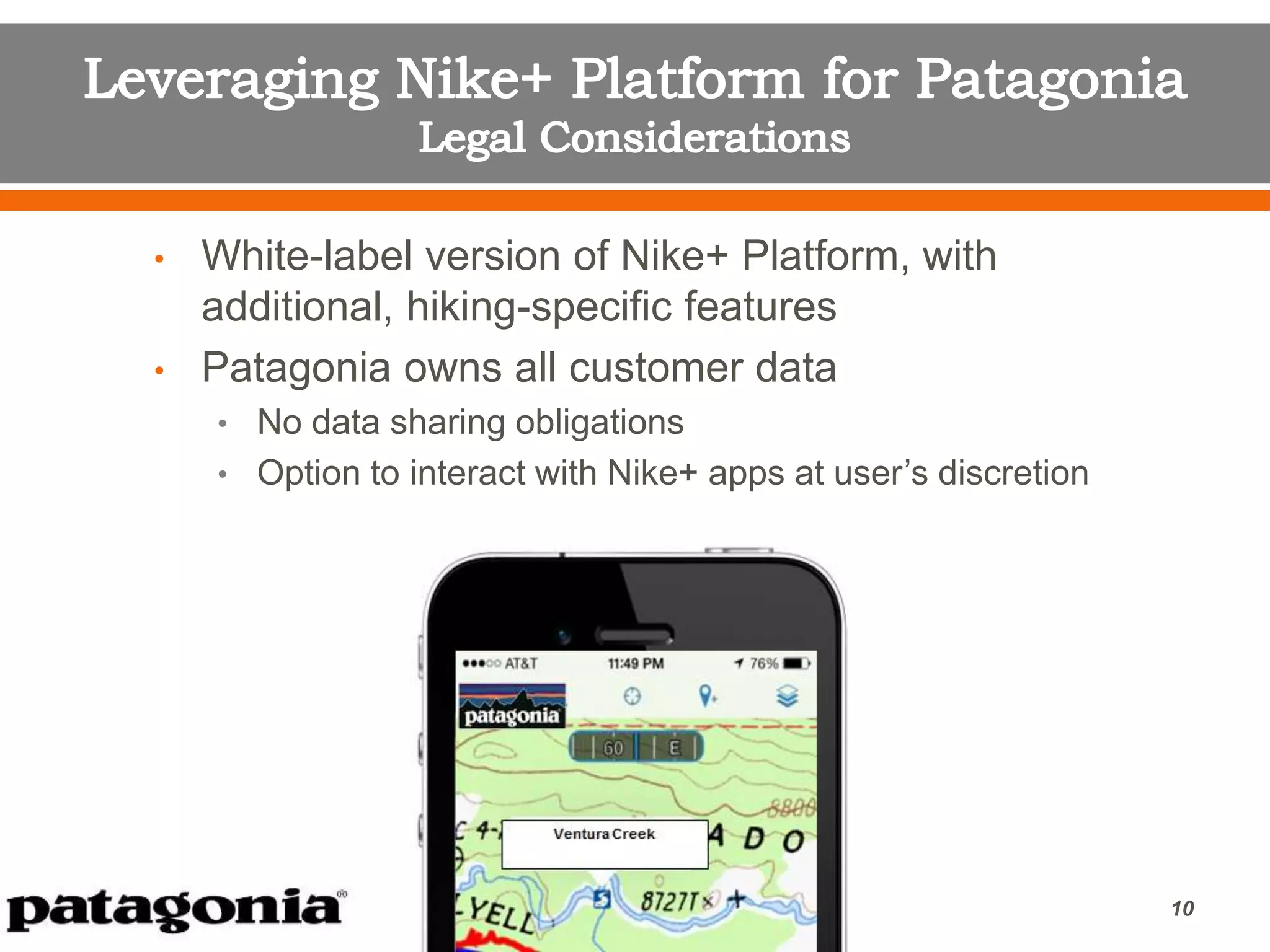 • White-label version of Nike+ Platform, with
additional, hiking-specific features
• Patagonia owns all customer data
• No data sharing obligations
• Option to interact with Nike+ apps at user’s discretion
10
 