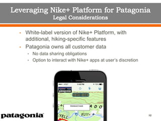 • White-label version of Nike+ Platform, with
additional, hiking-specific features
• Patagonia owns all customer data
• No data sharing obligations
• Option to interact with Nike+ apps at user’s discretion
10
 