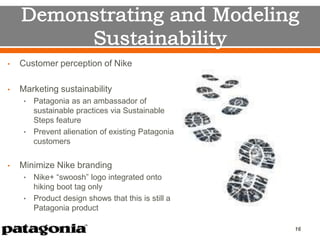 • Customer perception of Nike
• Marketing sustainability
• Patagonia as an ambassador of
sustainable practices via Sustainable
Steps feature
• Prevent alienation of existing Patagonia
customers
• Minimize Nike branding
• Nike+ “swoosh” logo integrated onto
hiking boot tag only
• Product design shows that this is still a
Patagonia product
16
 