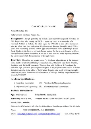 CARRICULUM VIATE
Name:-Mr.Sudipta Das
Father’s Name: Mr.Manas Ranjan Das.
Background:- Though guided by my instincts & an ancestral background in the field of
Civil Engineering, after passing out D.C.E, I started my career as an apprentice of a
renowned Architect in Kolkata. But within a year (by 1998) able to form a Civil-Contractor
ship firm of my own. As a professional Civil-Contractor for more than eight years( 1998 to
2006) I’ve successfully executed various types of construction works (in Buildings, Roads,
Public Health etc.) in Govt. as well as in Private sectors. But due to acute financial problems
I’ve been forced to close my business in the end of year 2006 and started again my career in
the service sector which I’m continuing for last eight years.
Expertise:- Throughout my service career I’ve developed a keen interest in the structural
works mainly for all sorts of Building’s foundation, RCC/ Structural Steel frame structures,
Retaining walls for double basements, Working along with Architects & Consultants for
more than eight years I’ve gain adequate conception of the prospective view as well as facade
designing according to the utility of the Structure. I’m also quite sound in the most complex
execution process of Restoration & Reconstruction of Heritage Buildings as per International
Codes by UNESCO.
Academic Qualifications:-
1) Secondary Examination 1991 W.B. Board of Secondary Education.
2) Diploma in Civil Engineering 1997 Board of Technical Examinations.
Personal Introduction:-
Age: 40 (Forty)years. Date of Birth: 01/01/1975.
Nationality: Indian by Birth, Passport No: N5277038, 09/12/2015 to 08/12/2025
Marital status: Married
Address:- BL-175, Sector-II, Salt Lake City, BidhanNagar, West Bengal, Kolkata -700 091.India
Phone: +9133 9051129094(M),+9133 2358 1858(R)
Email:- dassudipta35@gmail.com, sudiptadas01@rediffmail.com Cont...inPage-2of 02
 
