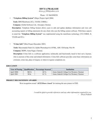 DIVYA PRAKASH
divya_g_2004@yahoo.co.in
Phone: +91 9663890550
• “Telephone Billing System” (Major Project April 2004)
Tools: IBM Mainframe (JCL, VSAM, COBOL)
Company: Global Software Ltd., Alwarpet, Chennai.
Description: Telephone billing System allows users to edit and update database information and view call
accounting reports or billing statements for any client who uses the billing system software. With these aspects
in mind the “Telephone Billing System” was implemented using the mainframe technology (VS COBOL II,
VSAM and JCL).
• “Crime Info” (Mini Project December 2003)
Tools: Macromedia Flash 5.0, Adobe Photoshop 6.0, HTML, ASP, VB Script, Win 98
Company: BDPS, Anna Nagar, Chennai.
Description: Crime Info is a software application, technically and functionally tuned to best suit a layman,
who is unaware of the crime and related information. Crime Info software provides some basic information on
criminals, crime rate, place of enquiry or where to register complaints etc.
EDUCATION
Year of Passing Qualification Percentage Secured Institution
April 2004 MCA 68 % Anna Adarsh College For Women, Chennai
April 2001 B.Sc 61 % Anna Adarsh College For Women, Chennai
PROJECT RECOGNITION/ AWARDS
Won recognition award ‘ACES Bravo Award’ for training the new joiners in CRD.
I would be glad to provide references and any other information required by you.
- Divya Prakash
3
 