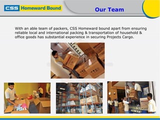 Our Team
With an able team of packers, CSS Homeward bound apart from ensuring
reliable local and international packing & transportation of household &
office goods has substantial experience in securing Projects Cargo.
 
