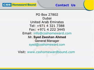 PO Box 27802
Dubai
United Arab Emirates
Tel: +971 4 321 7388
Fax: +971 4 222 3445
Email: info@csshomeward.com
Mr. Syed Zeeshan Ahmed
General Manager
syed@csshomeward.com
Visit: www.csshomewardbound.com
Contact Us
 