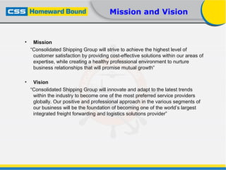 Mission and Vision
• Mission
“Consolidated Shipping Group will strive to achieve the highest level of
customer satisfaction by providing cost-effective solutions within our areas of
expertise, while creating a healthy professional environment to nurture
business relationships that will promise mutual growth”
• Vision
“Consolidated Shipping Group will innovate and adapt to the latest trends
within the industry to become one of the most preferred service providers
globally. Our positive and professional approach in the various segments of
our business will be the foundation of becoming one of the world’s largest
integrated freight forwarding and logistics solutions provider”
 