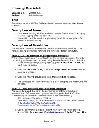 Knowledge Base Article
Page 1 of 6
Created On: 28-Oct-2013
Author: Eric Roberson
Title
Computers running McAfee Antivirus (beta) become unresponsive during
startup
Description of Issue
 Computers running McAfee Antivirus hang or freeze when starting up
or while logging onto the network.
 Information in this solution applies only to pilot/test computers for
McAfee Antivirus (beta).
Description of Resolution
This solution contains several parts. Follow each section carefully. The
variable {computername} refers to the remote or target computer.
PREREQUISITE: Recover an unresponsive computer
This section must be performed locally on the remote computer. Consider
connecting to the remote computer using Remote Desktop Protocol (RDP.)
1. If the computer hangs during startup, press CTRL + ALT + END to
start task manager.
2. Click the Processes Tab, then click Image Name to sort the list of
running processes.
3. Click the MfeFFCore.exe process, then click End Process.
4. The computer will log on successfully after stopping the MfeFFCore.exe
process.
PART 1: Copy necessary files to remote computer
Parts one, two, and three may be performed remotely without user
intervention. Before completing these sections, go to Part 4: Confirm
Functionality to determine whether these steps are necessary.
1. On the target computer, check for
{computername}c$windowssystem32psexec.exe. If necessary,
copy EDCAPP25MMQT$PSEXEC.EXE to
{computername}c$windowssystem32.
2. Open a command using an account with elevated privileges (eg.
A_UserID). Type net use ohcfs01groups * /u:lyb{user_ID},
 