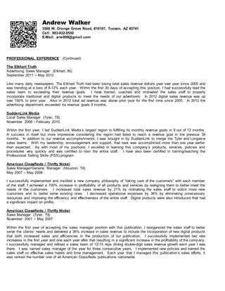 Andrew Walker
3500 W. Orange Grove Road, #10107, Tucson, AZ 85741
Cell: 903-932-0550
E-Mail: arw809@gmail.com
PROFESSIONAL EXPERIENCE (Continued)
The Elkhart Truth
Advertising Sales Manager (Elkhart, IN)
September 2011 – May 2013
Like many daily newspapers, The Elkhart Truth had been losing total sales revenue dollars year over year since 2005 and
was trending at a loss of 8-12% each year. Within the first 30 days of accepting this position, I had successfully lead the
sales team to exceeding their revenue goals. I have trained, coached and motivated the sales staff to properly
incorporate traditional and digital products to meet the needs of our advertisers. In 2012 digital sales revenue was up
over 150% to prior year. Also in 2012 total ad revenue was above prior year for the first time since 2005. In 2012 the
advertising department exceeded its revenue goals 9 months.
SuddenLink Media
Local Sales Manager (Tyler, TX)
November 2008 - February 2010
Within the first year, I led SuddenLink Media’s largest region to fulfilling its monthly revenue goals in 9 out of 12 months.
A success in itself but more impressive considering the region had failed to reach a revenue goal in the previous 39
months. In addition to our revenue accomplishments, I was brought in by SuddenLink to merge the Tyler and Longview
sales teams. With my leadership, encouragement and support, that task was accomplished more than one year earlier
than expected. As with most of my positions, I excelled in learning this company’s products, services, policies and
procedures very quickly and was certified to train the entire staff.. I have also been certified in training/teaching the
Professional Selling Skills (PSS) program.
American Classifieds / Thrifty Nickel
Sales Manager/General Manager (Houston, TX)
May 2007 – May 2008
I successfully implemented and instilled a new company philosophy of “taking care of the customers” with each member
of the staff. I achieved a 700% increase in profitability of all products and services by realigning them to better meet the
needs of the customers. I increased total sales revenue by 21% by motivating the sales staff to solicit more new
customers and to better serve existing ones. I decreased operational expenses by 36% by eliminating unnecessary
resources and improving the efficiency and effectiveness of the entire staff. Digital products were also introduced that had
a significant impact on profits.
American Classifieds / Thrifty Nickel
Sales Manager (Tyler, TX)
November 2001 – May 2007
Within the first year of accepting the sales manager position with this publication, I reorganized the sales staff to better
serve the clients’ needs and delivered a 36% increase in sales revenue to include the incorporation of new digital products
that both increased sales and efficiencies in the production of our publication. I successfully implemented two rate
increases in the first year and one each year after that resulting in a significant increase in the profitability of the company.
I successfully managed and refined a sales team of 12-15 reps driving double-digit sales revenue growth each year I was
there. I was named sales manager of the year for three consecutive years. I implemented new policies and trained the
sales staff on effective sales habits and time management. Each year that I managed this publication’s sales efforts, it
was ranked the number one of all American Classifieds publications nationwide.
 