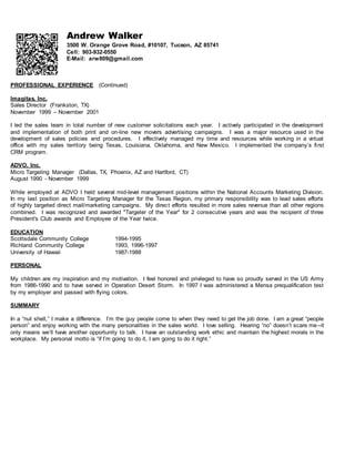 Andrew Walker
3500 W. Orange Grove Road, #10107, Tucson, AZ 85741
Cell: 903-932-0550
E-Mail: arw809@gmail.com
PROFESSIONAL EXPERIENCE (Continued)
Imagitas, Inc.
Sales Director (Frankston, TX)
November 1999 – November 2001
I led the sales team in total number of new customer solicitations each year. I actively participated in the development
and implementation of both print and on-line new movers advertising campaigns. I was a major resource used in the
development of sales policies and procedures. I effectively managed my time and resources while working in a virtual
office with my sales territory being Texas, Louisiana, Oklahoma, and New Mexico. I implemented the company’s first
CRM program.
ADVO, Inc.
Micro Targeting Manager (Dallas, TX, Phoenix, AZ and Hartford, CT)
August 1990 - November 1999
While employed at ADVO I held several mid-level management positions within the National Accounts Marketing Division.
In my last position as Micro Targeting Manager for the Texas Region, my primary responsibility was to lead sales efforts
of highly targeted direct mail/marketing campaigns. My direct efforts resulted in more sales revenue than all other regions
combined. I was recognized and awarded "Targeter of the Year" for 2 consecutive years and was the recipient of three
President's Club awards and Employee of the Year twice.
EDUCATION
Scottsdale Community College 1994-1995
Richland Community College 1993, 1996-1997
University of Hawaii 1987-1988
PERSONAL
My children are my inspiration and my motivation. I feel honored and privileged to have so proudly served in the US Army
from 1986-1990 and to have served in Operation Desert Storm. In 1997 I was administered a Mensa prequalification test
by my employer and passed with flying colors.
SUMMARY
In a “nut shell,” I make a difference. I’m the guy people come to when they need to get the job done. I am a great “people
person” and enjoy working with the many personalities in the sales world. I love selling. Hearing “no” doesn’t scare me--it
only means we’ll have another opportunity to talk. I have an outstanding work ethic and maintain the highest morals in the
workplace. My personal motto is “if I’m going to do it, I am going to do it right.”
 