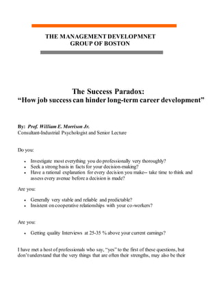 THE MANAGEMENT DEVELOPMNET
GROUP OF BOSTON
The Success Paradox:
“How job success can hinder long-term career development”
By: Prof. William E. Morrison Jr.
Consultant-Industrial Psychologist and Senior Lecture
Do you:
 Investigate most everything you do professionally very thoroughly?
 Seek a strong basis in facts for your decision-making?
 Have a rational explanation for every decision you make-- take time to think and
assess every avenue before a decision is made?
Are you:
 Generally very stable and reliable and predictable?
 Insistent on cooperative relationships with your co-workers?
Are you:
 Getting quality Interviews at 25-35 % above your current earnings?
I have met a host of professionals who say, “yes” to the first of these questions, but
don’tunderstand that the very things that are often their strengths, may also be their
 