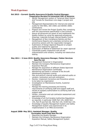 Page 2 of CV for Wong Koon Meng
Work Experience
Oct 2015 – Current: Quality Assurance & Quality Control Manager,
Cooperative Muratori & Cementisti CMC di Ravenna
 QA/QC Management system of Tampines West Station
and Tunnels for Downtown Line stage 3 project and
site
 Management Representative for internal and external
audits for ISO 9001, ISO 14001 and OSHAS 18001
certifications
 Prepare and review the Project Quality Plan complying
with the requirements specification in the Contract
 Assure all personnel are aware of and implements the
Quality System by using the approved procedures,
drawings, materials through internal Quality Control
 Management of Non-Compliance Notices and Non
Conformance Reports and undertake corrective and
preventive actions with the responsible managers
 Submission of Design Approval Request on project
quality and material for approval
 Submission of Method of Statement for repair approval
 Coordinate quality inspections with all site
subcontractors and vendors, including non-destructive
testing
May 2011 – 3 June 2015: Quality Assurance Manager, Fokker Services
Asia Pte Ltd
 Management Personnel in Organization
 Maintain the Company Maintenance Organization
Exposition Manuals
 Manage the acquisition of different States Approved
Maintenance Organization Certificates
 Maintaining and assist in renewal of the Aircraft
Maintenance Engineers Licence
 Plan and perform internal audits and external audits on
vendors, contractors and sub contractors
 Monitor, implement Corrective and Preventive actions
to be taken by organization
 Investigation on Maintenance Events, Customer
Complaints
 Manage the training processes and training
requirements of certifying staff and support staff and
issued of company authorisation to certifying staff and
support staff
 Vendor, contractor and sub contractor assessment and
approval process
 Knowledge of all Civil Aviation Authorities Regulations
as required, in particular CASR Part 145, EASA Part-
145, Part M and Part-66, FAA Part 145, CCAR Part 145.
 Knowledge of Quality Management System and Safety
Management System and experienced in its
implementation in an MRO environment
August 2008- May 2011: Assistant Manager, Quality
Eurocopter South East Asia Pte Ltd
 Deputizes the Quality Manager.
 Maintain the Company Maintenance Organization
Exposition Manual, Safety Management System
 