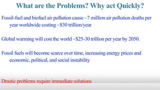 What are the Problems? Why act Quickly?
Fossil-fuel and biofuel air pollution cause ~7 million air pollution deaths per
year worldwide costing ~$30 trillion/year
Global warming will cost the world ~$25-30 trillion per year by 2050.
Fossil fuels will become scarce over time, increasing energy prices and
economic, political, and social instability
Drastic problems require immediate solutions
 