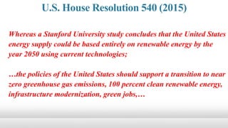 Whereas a Stanford University study concludes that the United States
energy supply could be based entirely on renewable energy by the
year 2050 using current technologies;
…the policies of the United States should support a transition to near
zero greenhouse gas emissions, 100 percent clean renewable energy,
infrastructure modernization, green jobs,…
U.S. House Resolution 540 (2015)
 