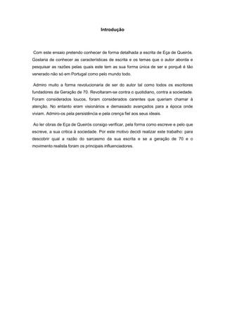 Introdução
Com este ensaio pretendo conhecer de forma detalhada a escrita de Eça de Queirós.
Gostaria de conhecer as características de escrita e os temas que o autor aborda e
pesquisar as razões pelas quais este tem as sua forma única de ser e porquê é tão
venerado não só em Portugal como pelo mundo todo.
Admiro muito a forma revolucionaria de ser do autor tal como todos os escritores
fundadores da Geração de 70. Revoltaram-se contra o quotidiano, contra a sociedade.
Foram considerados loucos, foram considerados carentes que queriam chamar à
atenção. No entanto eram visionários e demasiado avançados para a época onde
viviam. Admiro-os pela persistência e pela crença fiel aos seus ideais.
Ao ler obras de Eça de Queirós consigo verificar, pela forma como escreve e pelo que
escreve, a sua critica à sociedade. Por este motivo decidi realizar este trabalho: para
descobrir qual a razão do sarcasmo da sua escrita e se a geração de 70 e o
movimento realista foram os principais influenciadores.
 
