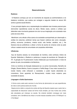 Desenvolvimento
Realismo
O Realismo começou por ser um movimento de resposta ao sentimentalismo e do
idealismo romântico, que acabou por contagiar a segunda metade do século XIX
sendo a grande escola literária.
O seu principal objetivo era a representação da realidade mais honesta possível para
demonstrar osproblemas socias da altura. Muitas vezes, autores e artistas que
defendiam este movimento gostavam de criar na sua imaginação uma sociedade mais
justa aos seus olhos.
Mantinham uma atitude crítica acerca da sociedade acompanhada por observação e
análise de costumes, preferiam temas que fossem coletivos tais como: educação,
política, economia, jornalismo, miséria social, vida familiar, adultério, etc...). Na
literatura deu-se preferência a utilizar a forma de escrita do romance onde se pode
criticar o estado social da comunidade com propósitos reformistas.
Influências
Eça de Queirós estudou na Universidade de Coimbra, onde conheceu Antero de
Quental. Defendiam o Realismo e pertenceu à equipa de escritores da “Geração de
70”. À geração de 70 pertenceram muitos intelectuais que revulicionaram o modo de
pensar do país, da sociedade e da literartura.
Entre os membros da Geração destacaram-se: os acima mencionados, Ramalho de
Ortigão, Oliveira Martins, Guerra Junqueiro e Teófilo Braga. O seu maior sucesso foi a
revista Orpheu onde criticavam a sociedade, o poder injusto absolutista eo
romantismo. Eram apoiantes do Renascimento: modelo muito moderno para
sociedade da época.
Linguagem e Estilo Queirosiano
A forma como cada autor escreve é uma forma de demonstrar as suas experiências
de vida e como pensa acerca do mundo.
Depois de ter relido o conjunto de contos de Eça de Queirós reparei que o autor tem a
capacidade de descrever coisas de forma muito simples, por isso muitos dos contos
são estudados por crianças na escola. No entanto também consegue ser mais
complexo, tem a tendência de criticar o mundo nessas ocasiões como n”A Relíquia” ou
n”Os Maias”.
 