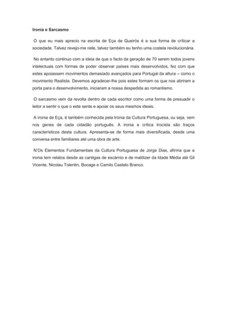 Ironia e Sarcasmo
O que eu mais aprecio na escrita de Eça de Queirós é a sua forma de críticar a
sociedade. Talvez revejo-me nele, talvez também eu tenho uma costela revolucionária.
No entanto continuo com a ideia de que o facto da geração de 70 serem todos jovens
intelectuais com formas de poder observar países mais desenvolvidos, fez com que
estes apoiassem movimentos demasiado avançados para Portugal da altura – como o
movimento Realista. Devemos agradecer-lhe pois estes formam os que nos abriram a
porta para o desenvolvimento, iniciaram a nossa despedida ao romantismo.
O sarcasmo vem da revolta dentro de cada escritor como uma forma de presuadir o
leitor a sentir o que o este sente e apoiar os seus mesmos ideais.
A ironia de Eça, é também conhecida pela Ironia da Cultura Portuguesa, ou seja, vem
nos genes de cada cidadão português. A ironia e crítica trocista são traços
característicos desta cultura. Apresenta-se de forma mais diversificada, desde uma
conversa entre familiares até uma obra de arte.
N’Os Elementos Fundamentais da Cultura Portuguesa de Jorge Dias, afirma que a
ironia tem relatos desde as cantigas de escárnio e de maldizer da Idade Média até Gil
Vicente, Nicolau Tolentin, Bocage e Camilo Castelo Branco.
 