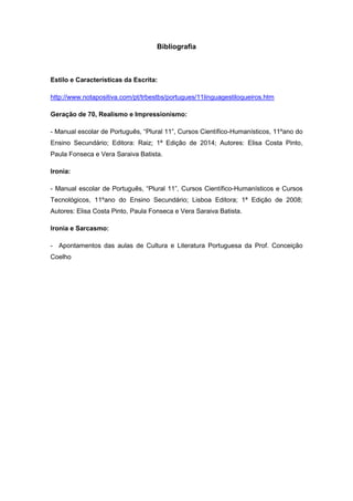 Bibliografia
Estilo e Características da Escrita:
http://www.notapositiva.com/pt/trbestbs/portugues/11linguagestiloqueiros.htm
Geração de 70, Realismo e Impressionismo:
- Manual escolar de Português, “Plural 11”, Cursos Científico-Humanísticos, 11ºano do
Ensino Secundário; Editora: Raiz; 1ª Edição de 2014; Autores: Elisa Costa Pinto,
Paula Fonseca e Vera Saraiva Batista.
Ironia:
- Manual escolar de Português, “Plural 11”, Cursos Científico-Humanísticos e Cursos
Tecnológicos, 11ºano do Ensino Secundário; Lisboa Editora; 1ª Edição de 2008;
Autores: Elisa Costa Pinto, Paula Fonseca e Vera Saraiva Batista.
Ironia e Sarcasmo:
- Apontamentos das aulas de Cultura e Literatura Portuguesa da Prof. Conceição
Coelho
 