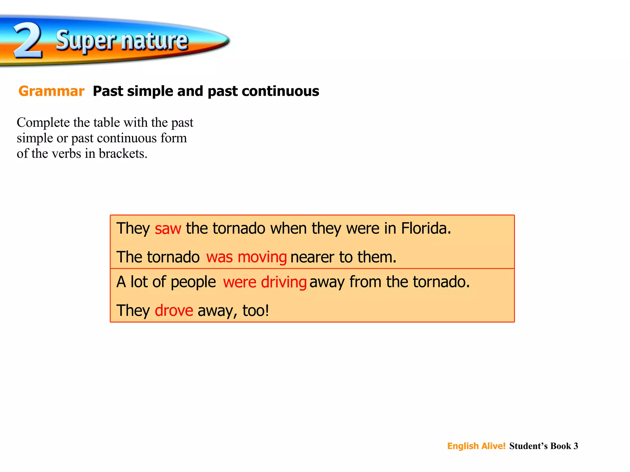 saw was moving were driving drove Complete the table with the past simple or past continuous form  of the verbs in brackets. Grammar  Past simple and past continuous A lot of people  were driving  away from the tornado. They  drove  away, too! They  saw  the tornado when they were in Florida. The tornado  was moving  nearer to them. 