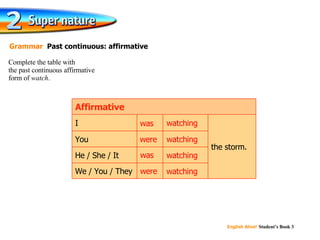 Complete the table with  the past continuous affirmative  form of  watch . Grammar   Past continuous: affirmative the storm. watching watching watching watching We / You / They He / She / It You I Affirmative watching were was watching was watching were watching 